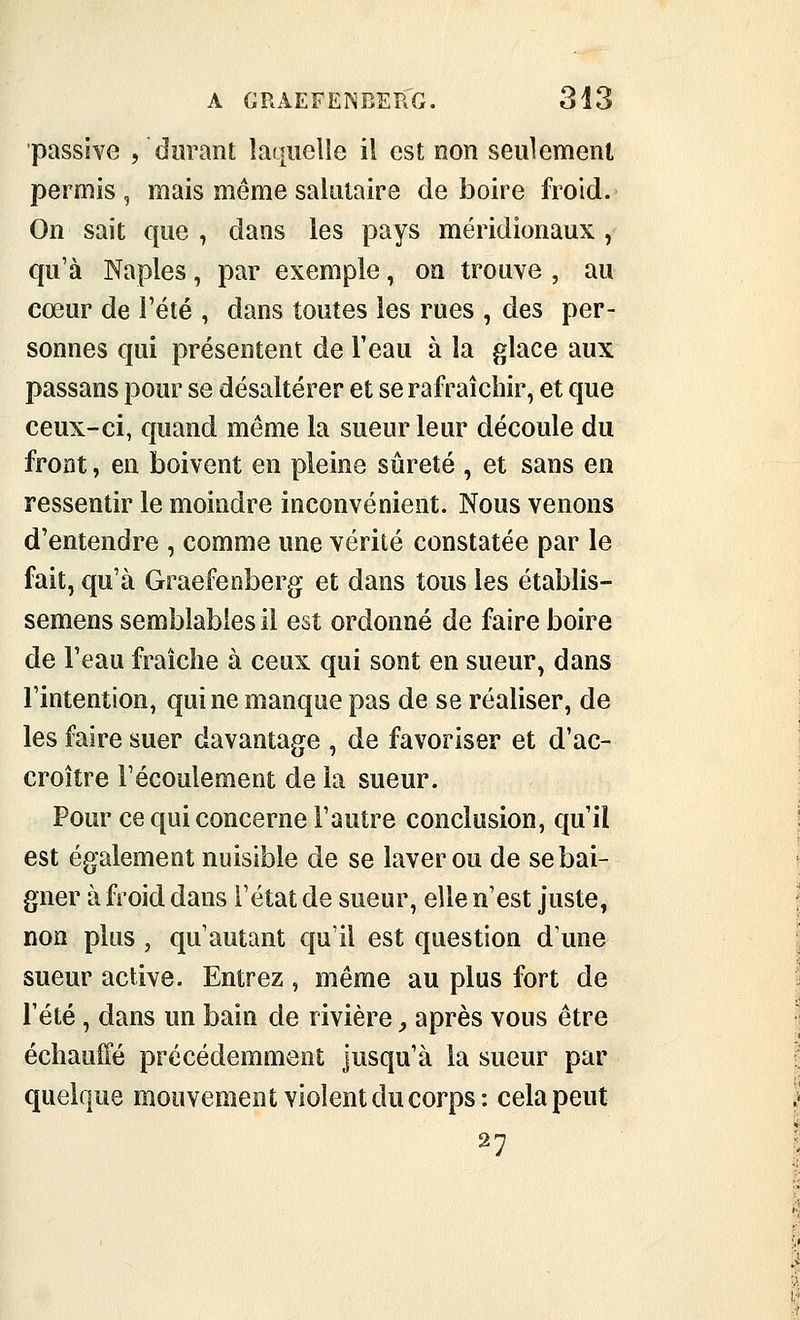 passive , durant laquelle il est non seulement permis, mais même salutaire déboire froid. On sait que , dans les pays méridionaux , qu'à Naples, par exemple, on trouve , au cœur de l'été , dans toutes les rues , des per- sonnes qui présentent de l'eau à la glace aux passans pour se désaltérer et se rafraîchir, et que ceux-ci, quand même la sueur leur découle du front, en boivent en pleine sûreté , et sans en ressentir le moindre inconvénient. Nous venons d'entendre , comme une vérité constatée par le fait, qu'à Graefenberg et dans tous les établis- semens semblables il est ordonné de faire boire de Feau fraîche à ceux qui sont en sueur, dans l'intention, qui ne manque pas de se réaliser, de les faire suer davantage , de favoriser et d'ac- croître l'écoulement de la sueur. Pour ce qui concerne l'autre conclusion, qu'il est également nuisible de se laver ou de se bai- gner à froid dans l'état de sueur, elle n'est juste, non plus, qu'autant qu'il est question d'une sueur active. Entrez , même au plus fort de l'été, dans un bain de rivière ;, après vous être échauffé précédemment jusqu'à la sueur par quelque mouvement violent du corps: cela peut 27