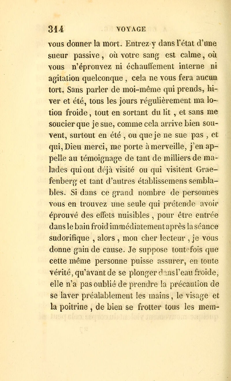 VOUS donner la mort. Entrez y dans l'état d'une sueur passive, où votre sang est calme, où vous n'éprouvez ni échauffement interne ni agitation quelconque , cela ne vous fera aucun tort. Sans parler de moi-même qui prends, hi- ver et été, tous les jours régulièrement ma lo-^ tion froide, tout en sortant du lit , et sans me soucier que je sue, comme cela arrive bien sou- vent, surtout en été , ou que je ne sue pas , et qui, Dieu merci, me porte à merveille, j'en ap- pelle au témoignage de tant de milliers de ma- lades qui ont déjà visité ou qui visitent Grae- fènberg et tant d'autres établissemens sembla- bles. Si dans ce grand nombre de personnes vous en trouvez une seule qui prétende avoir éprouvé des effets nuisibles , pour être entrée dans le bain froid immédiatement après la séance sudorifîque , alors , mon cher lecteur , je vous donne gain de cause. Je suppose toutefois que cette même personne puisse assurer, en toute vérité, qu'avant de se plonger dmsl'eau froide, elle n'a pas oublié de prendre la précaution de se laver préalablement les mains, le visage et la poitrine , de bien se frotter tous les mem-