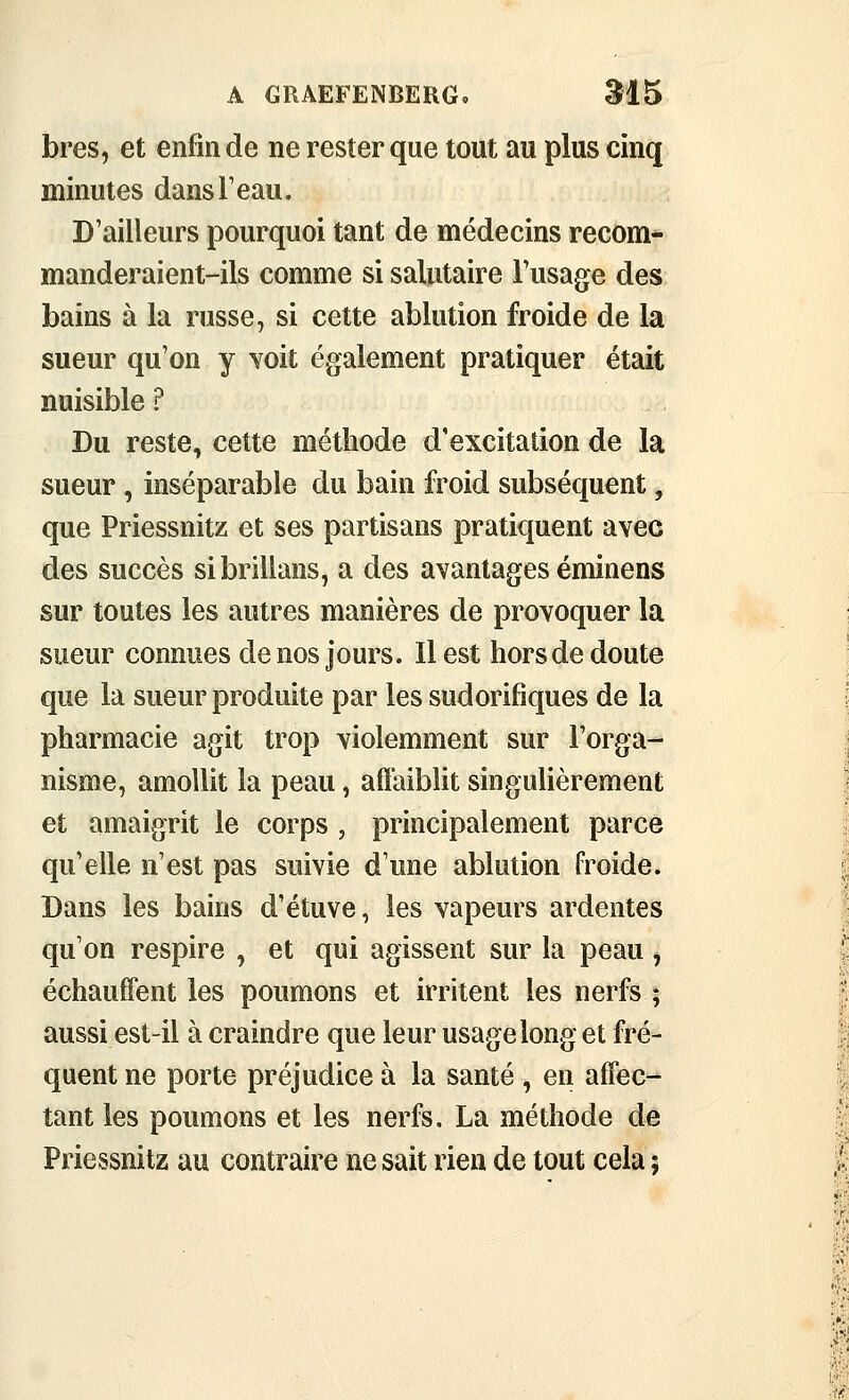 bres, et enfin de ne rester que tout au plus cinq minutes dansTeau. D'ailleurs pourquoi tant de médecins recom- manderaient-ils comme si salutaire Fusage des bains à la russe, si cette ablution froide de la sueur qu'on y Yoit également pratiquer était nuisible ? Du reste, cette méthode d'excitation de la sueur, inséparable du bain froid subséquent, que Priessnitz et ses partisans pratiquent avec des succès sibrillans, a des avantages éminens sur toutes les autres manières de provoquer la sueur connues de nos jours. Il est hors de doute que la sueur produite par les sudorifiques de la pharmacie agit trop violemment sur l'orga- nisme, amollit la peau, affaiblit singulièrement et amaigrit le corps , principalement parce qu'elle n'est pas suivie d'une ablution froide. Dans les bains d'étuve, les vapeurs ardentes qu'on respire , et qui agissent sur la peau ^ échauffent les poumons et irritent les nerfs ; aussi est-il à craindre que leur usage long et fré- quent ne porte préjudice à la santé , en affec- tant les poumons et les nerfs. La méthode de Priessnitz au contraire ne sait rien de tout cela ;