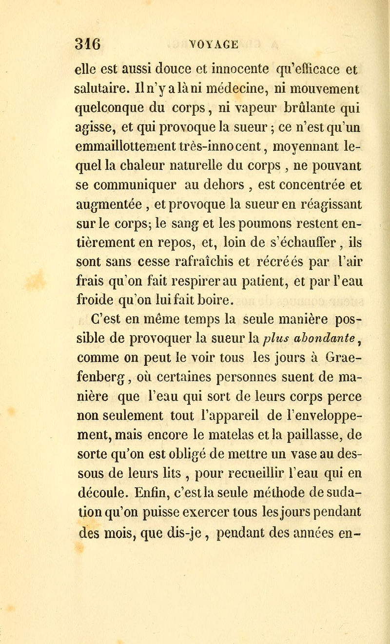 elle est aussi douce et innocente qu'efficace et salutaire. Il n'y a là ni médecine, ni mouvement quelconque du corps, ni vapeur brûlante qui agisse, et qui provoque la sueur ; ce n'est qu'un emmaillottementtrès-innocent, moyennant le- quel la chaleur naturelle du corps , ne pouvant se communiquer au dehors , est concentrée et augmentée, et provoque la sueur en réagissant sur le corps; le sang et les poumons restent en- tièrement en repos, et, loin de s'échauffer, ils sont sans cesse rafraîchis et récréés par l'air frais qu'on fait respirer au patient, et par l'eau froide qu'on lui fait boire. C'est en même temps la seule manière pos- sible de provoquer la sueur la plus abondante, comme on peut le voir tous les jours à Grae- fenberg, où certaines personnes suent de ma- nière que l'eau qui sort de leurs corps perce non seulement tout l'appareil de l'enveloppe- ment, mais encore le matelas et la paillasse, de sorte qu'on est obligé de mettre un vase au des- sous de leurs lits , pour recueillir l'eau qui en découle. Enfin, c'est la seule méthode de suda- tion qu'on puisse exercer tous les jours pendant des mois, que dis-je, pendant des années en-