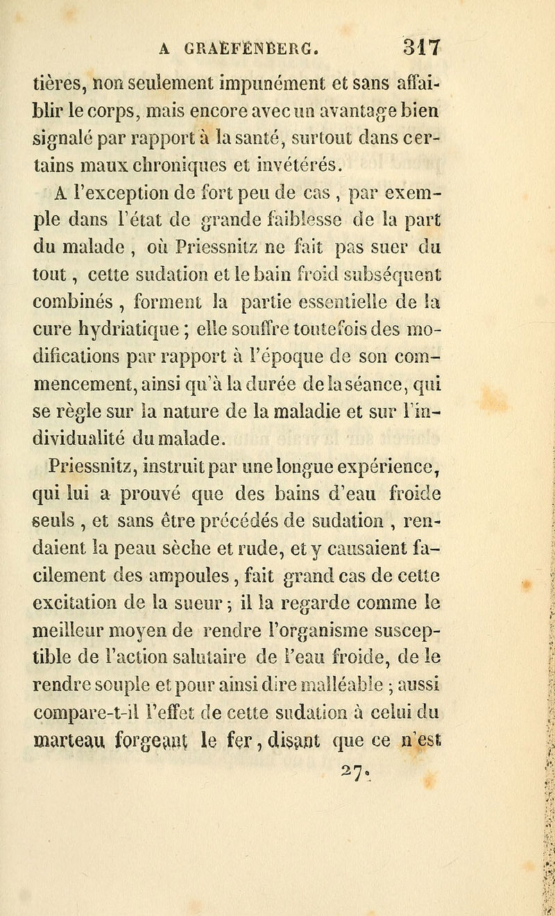 tières, non seulement impunément et sans affai- blir le corps, mais encore avec un avantage bien signalé par rapport à la santé^ surtout clans cer- tains maux chroniques et invétérés. A l'exception de fort peu de cas , par exem- ple dans l'état de grande faiblesse de la part du malade , où Priessnitz ne fait pas suer du tout, cette sudation et le bain froid subséquent combinés , forment la partie esseoiielie de la cure hydriatique ; elle souiTre toutefois des mo- difications par rapport à l'époque de son com- mencement, ainsi qu'à la durée de la séance, qui se règle sur la nature de la maladie et sur l'in- dividualité du malade. Priessnitz, instruit par une longue expérience, qui lui a prouvé que des bains d'eau froide seuls , et sans être précédés de sudation , ren- daient la peau sèclie et rude, et y causaient fa- cilement des ampoules, fait grand cas de cette excitation de la sueur ; il la regarde comme le meilleur moyen de rendre l'organisme suscep- tible de Faction salutaire de feau froide, de le rendre souple et pour ainsi dire malléable ; aussi compare-t-il l'effet de cette sudation à celoi du marteau forgeaot le fer, dis^mt que ce n'est ^7'