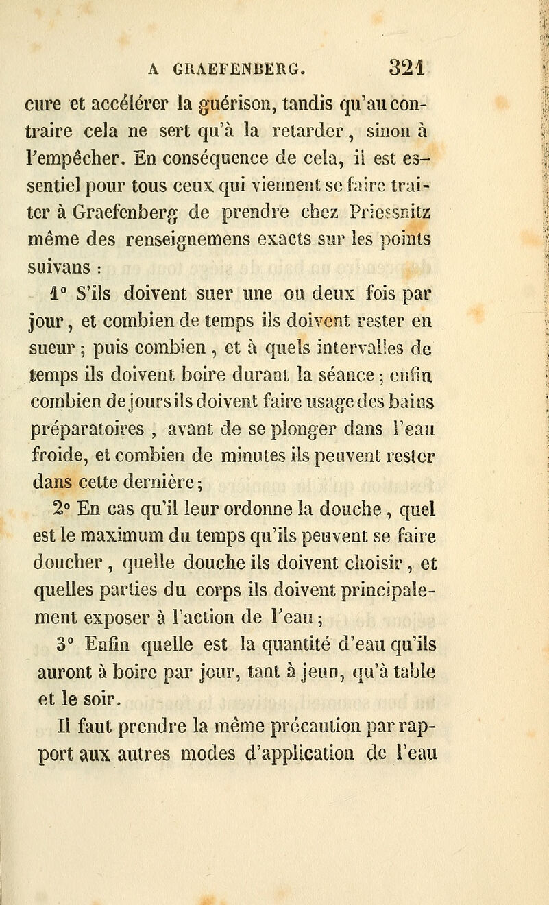 cure et accélérer la guérison, tandis qu'au con- traire cela ne sert qu'à la retarder, sinon à Fempêcher. En conséquence de cela, il est es- sentiel pour tous ceux qui viennent se faire trai- ter à Graefenberg de prendre chez Priessnitz même des renseignemens exacts sur les points suivans : 4 S'ils doivent suer une ou deux fois par jour, et combien de temps ils doivent rester en sueur ; puis combien , et à quels intervalles de temps ils doivent boire durant la séance ; enfm combien de jours ils doivent faire usage des bains préparatoires , avant de se plonger dans l'eau froide, et combien de minutes ils peuvent rester dans cette dernière ; 2 En cas qu'il leur ordonne la douche, quel est le maximum du temps qu'ils peuvent se faire doucher , quelle douche ils doivent choisir, et quelles parties du corps ils doivent principale- ment exposer à l'action de Feau ; 3° Eofin quelle est la quantité d'eau qu'ils auront à boire par jour, tant à jeun, qu'à table et le soir. Il faut prendre la même précaution par rap- port aux autres modes d'application de Teau