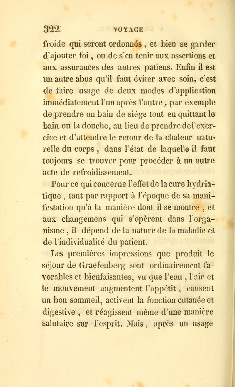 froide qui seront ordonnés, et bien se garder d'ajouter foi, ou de s'en tenir aux assertions et aux assurances des autres patiens. Enfin il est ïin autre abus qu'il faut éviter avec soin, c'est de faire usage de deux modes d'application immédiatement Fun après l'autre ;, par exemple de prendre un bain de siège tout en quittant le bain ou la douclie, au lieu de prendre de l'exer- cice et d'attendre le retour de la chaleur natu- relle du corps, dans l'état de laquelle il faut toujours se trouver pour procéder à un autre acte de refroidissement. Pour ce qui concerne l'effet de la cure liydria- tique, tant par rapport à l'époque de sa mani- festation qu'à la manière dont il se montre , et aux changemens qui s'opèrent dans l'orga- nisme , il dépend de la nature de la maladie et de l'individualité du patient. Les premières impressions que produit le séjour de Graefenberg sont ordinairement fa- vorables et bienfaisantes, vu que l'eau , l'air et le mouvement augmentent l'appétit, causent un bon sommeil, activent la fonction cutanée et digestive , et réagissent même d'une manière salutaire sur l'esprit. Mais, après un usage