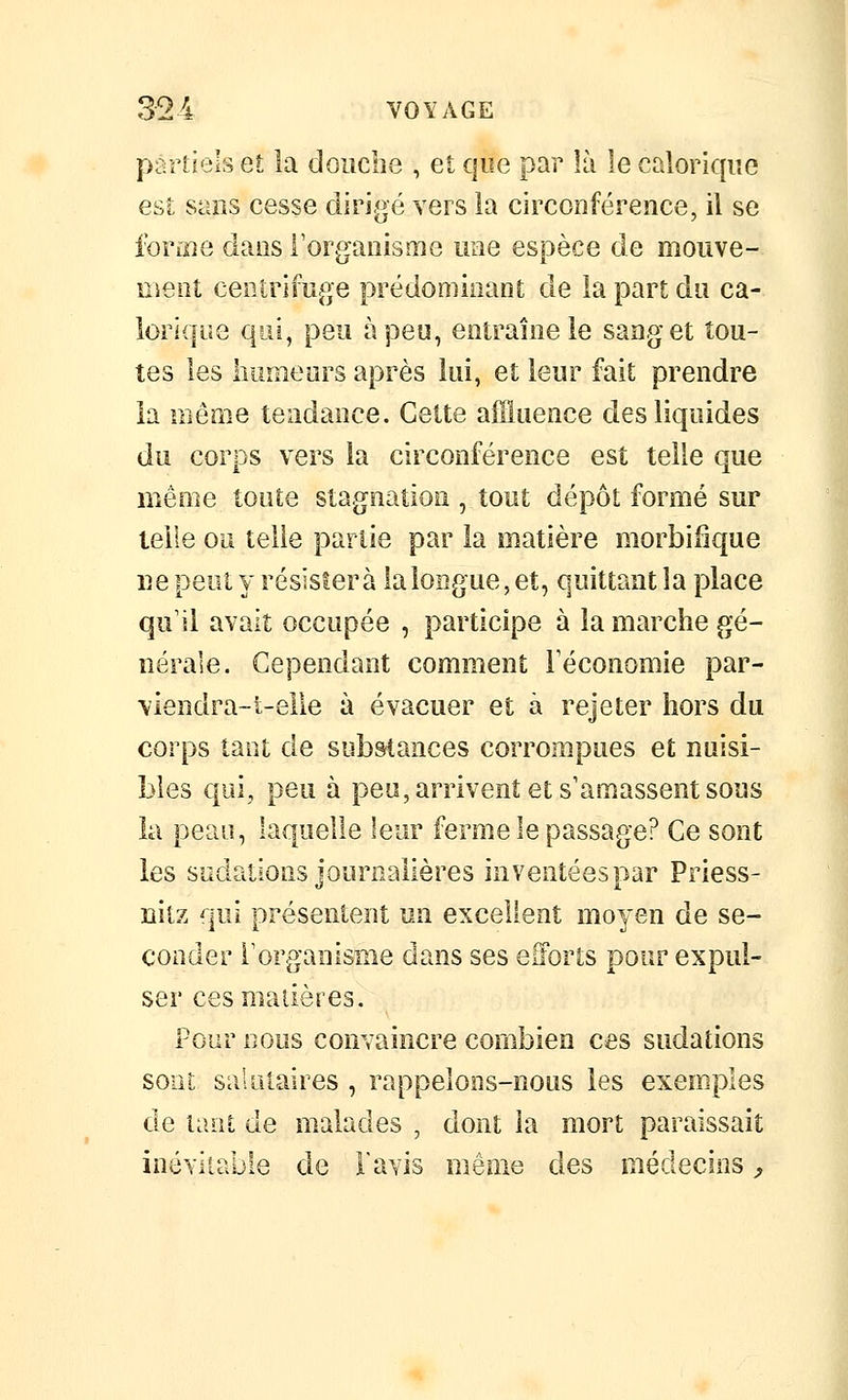 partiels et la doiicbe , et que par là le calorique est sans cesse dirigé vers la circonférence, il se forme dans l'organisme une espèce de moiive- menî centrifuge prédominant de la part du ca- lorique qui, peu à peu, entraîne le sang et tou- tes les humeurs après lui, et leur fait prendre ia iriême tendance. Cette affluence des liquides du corps vers la circonférence est telle que même toute stagnation , tout dépôt formé sur telle ou telle partie par la matière morbifîque ne peut y résistera laloiigue, et, quittant la place qu'il avait occupée , participe à la marche gé- nérale. Cependant comment Féconomie par- \iendra-i-elle à évacuer et à rejeter hors du corps tant de sub&tances corrompues et nuisi- Î3les qui, peu à pea,arrivent et s'amassent sons la peau, laquelle leur ferme le passage? Ce sont les sudations jonrnalières inventées par Priess- nitz qui présentent un excellent moyen de se- conder l'organisme dans ses eilorts pour expul- ser ces matières. Pour nous convaincre combien ces sudations sont salnlaires , rappelons-nous les exemples de tant de malades , dont ia mort paraissait inévitable de l'avis même des médecins ^