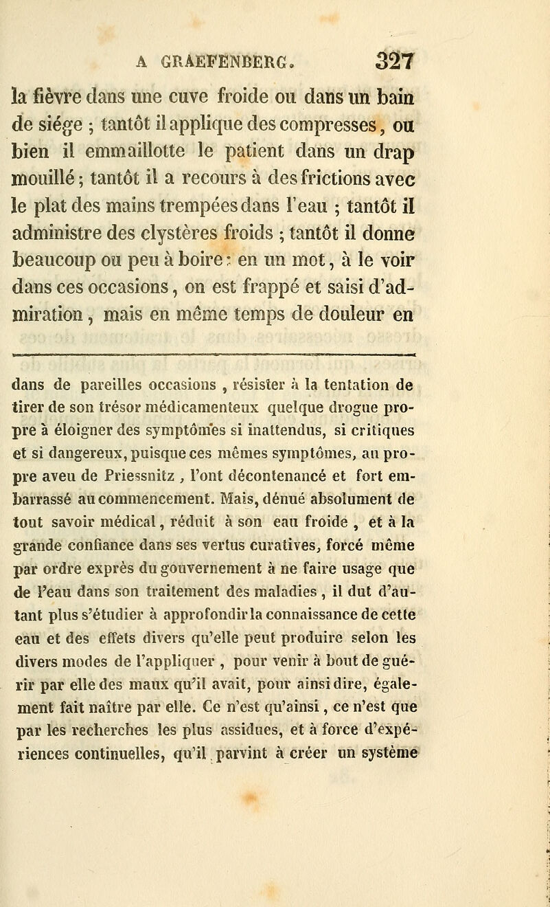 la fièvre dans une cuve froide ou dans un bain de siège ; tantôt il applique des compresses, ott bien il emmaillotte le patient dans un drap mouillé ; tantôt il a recours à des frictions avec le plat des mains trempées dans l'eau ; tantôt il administre des clystères froids ; tantôt il donne beaucoup ou peu à boire • en un mot, à le voir dans ces occasions, on est frappé et saisi d'ad- miration , mais en même temps de douleur en dans de pareilles occasions , résisîer à la tentation de tirer de son trésor médicamenteux quelque drogue pro- pre à éloigner des symptômes si inattendus, si critiques et si dangereux, puisque ces mêmes symptômes, au pro- pre aveu de Priessnitz , l'ont décontenancé et fort em- barrassé au commencement. Mais, dénué absolument de tout savoir médical, réduit à son eau froide , et à la grande confiance dans ses vertus curatives, forcé même par ordre exprès du gouvernement à ne faire usage que de l'eau dans son traitement des maladies , il dut d'au- tant plus s'étudier à approfondirla connaissance de cette eau et des effets divers qu'elle peut produire selon les divers modes de l'appliquer , pour venir à bout de gué- rir par elle des maux qu'il avait, pour ainsi dire, égale- ment fait naître par elle. Ce n'est qu'ainsi, ce n'est qu« par les recherches les plus assidues, et à force d'expé- riences continuelles, qu'il parvint à créer un système