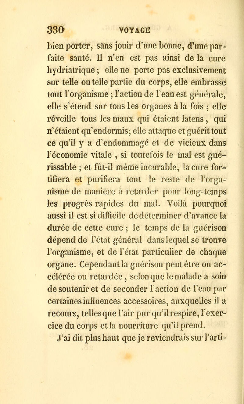 bien porter, sans jouir d'une bonne, d'une par- faite santé. Il n'en est pas ainsi de la cure liydriatrique ; elle ne porte pas exclusivement sur telle ou telle partie du corps, elle embrasse tout l'organisme ; Faction de Teau est générale, elle s'étend sur tous les organes à la fois ; elle réveille tous les maux qui étaient latens, qui n'étaient qu'endormis-, elle attaque et guérit tout ce qu'il y a d'endommagé et de vicieux dans l'économie vitale , si toutefois le mal est gué- rissable -, et fût-il même incurable, la cure for- tifiera et purifiera tout le reste de l'orga- nisme de manière à retarder pour long-temps les progrès rapides du mal. Voilà pourquoi aussi il est si difficile de déterminer d'avance la durée de cette cure ; le temps de la guérison dépend de l'état général dans lequel se trouve l'organisme, et de l'état particulier de chaque organe. Cependant la guérison peut être ou ac- célérée ou retardée, selon que le malade a soin de soutenir et de seconder Faction de Feaupar certaines influences accessoires, auxquelles il a recours, tellesque l'air pur qu'ilrespire, l'exer- cice du corps et la nourriture qu'il prend. J'ai dit plus haut que je reviendrais sur Farti-