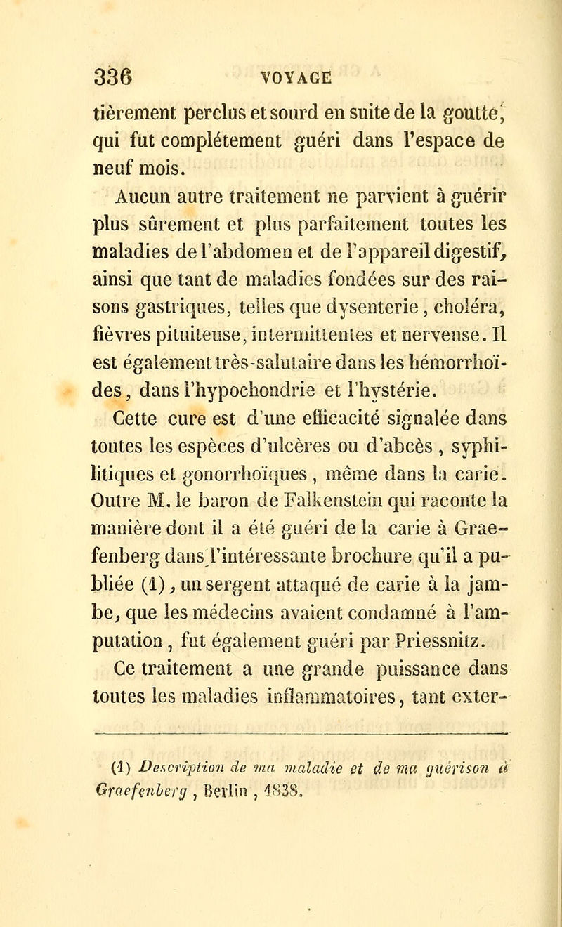 tièrement perclus et sourd en suite de la goutté i qui fut complètement guéri dans l'espace de neuf mois. Aucun autre traitement ne parvient à guérir plus sûrement et plus parfaitement toutes les maladies deTabdomeo et de l'appareil digestif, ainsi que tant de maladies fondées sur des rai- sons gastriques, telles que dysenterie, choléra, fièvres pituiteiise, intermittentes et nerveuse. Il est également très-salutaire dans les hémorrîioï- des, dans riiypochondrie et Fliystérie. Cette cure est d'une efficacité signalée dans toutes les espèces d'ulcères ou d'abcès , syphi- litiques et gonorrhoïques , même dans la carie. Outre M. le baron de Falkenstein qui raconte la manière dont il a été guéri de la carie à Grae- fenberg dans l'intéressante brochure qu'il a pu- bliée (1), un sergent attaqué de carie à la jam- be, que les médecins avaient condamné à l'am- putation , fut également guéri par Priessnitz. Ce traitement a une grande puissance dans toutes les maladies inflammatoires, tant exter=- (1) Description de ma maladie et de ma (jiiêrisoîi d Graef^îiber(j, Berlin , d83S,