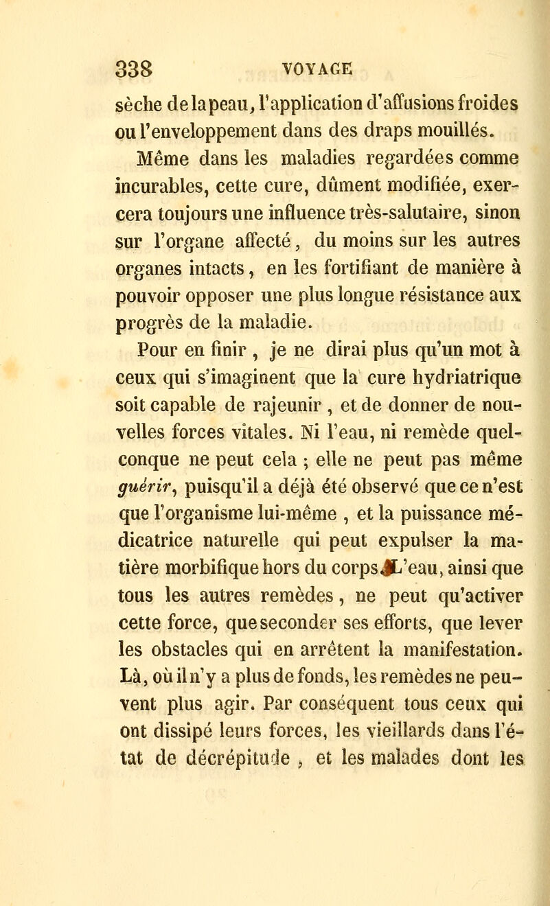 sèche delapeau^ Tapplication d'affusions froides ou l'enveloppement dans des draps mouillés. Même dans les maladies regardées comme incurables, cette cure, dûment modifiée, exer- cera toujours une influence très-salutaire, sinon sur l'organe affecté, du moins sur les autres organes intacts, en les fortifiant de manière à pouvoir opposer une plus longue résistance aux progrès de la maladie. Pour en finir , je ne dirai plus qu'un mot à ceux qui s'imaginent que la cure hydriatrique soit capable de rajeunir , et de donner de nou- velles forces vitales. Ni l'eau, ni remède quel- conque ne peut cela ; elle ne peut pas même guérir^ puisqu'il a déjà été observé que ce n'est que l'organisme lui-même , et la puissance mé- dicatrice naturelle qui peut expulser la ma- tière morbifîque hors du corps JL'eau, ainsi que tous les autres remèdes, ne peut qu'activer cette force, que seconder ses efforts, que lever les obstacles qui en arrêtent la manifestation. Là, où iln'y a plus de fonds, les remèdes ne peu- vent plus agir. Par conséquent tous ceux qui ont dissipé leurs forces, les vieillards dans l'é- tat de décrépitude ^ et les malades dont les