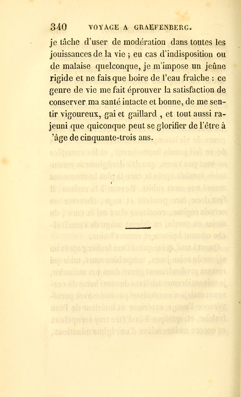 je tâche d'user de modération dans toutes les jouissances de la vie ; eu cas d'indisposition ou de malaise quelconque, je m'impose un jeûne rigide et ne fais que boire de l'eau fraîche : ce genre de vie me fait éprouver la satisfaction de conserver ma santé intacte et bonne, de me sen- tir vigoureux, gai et gaillard , et tout aussi ra- jeuni que quiconque peut se glorifier de l'être à 'âge de cinquante-trois ans.