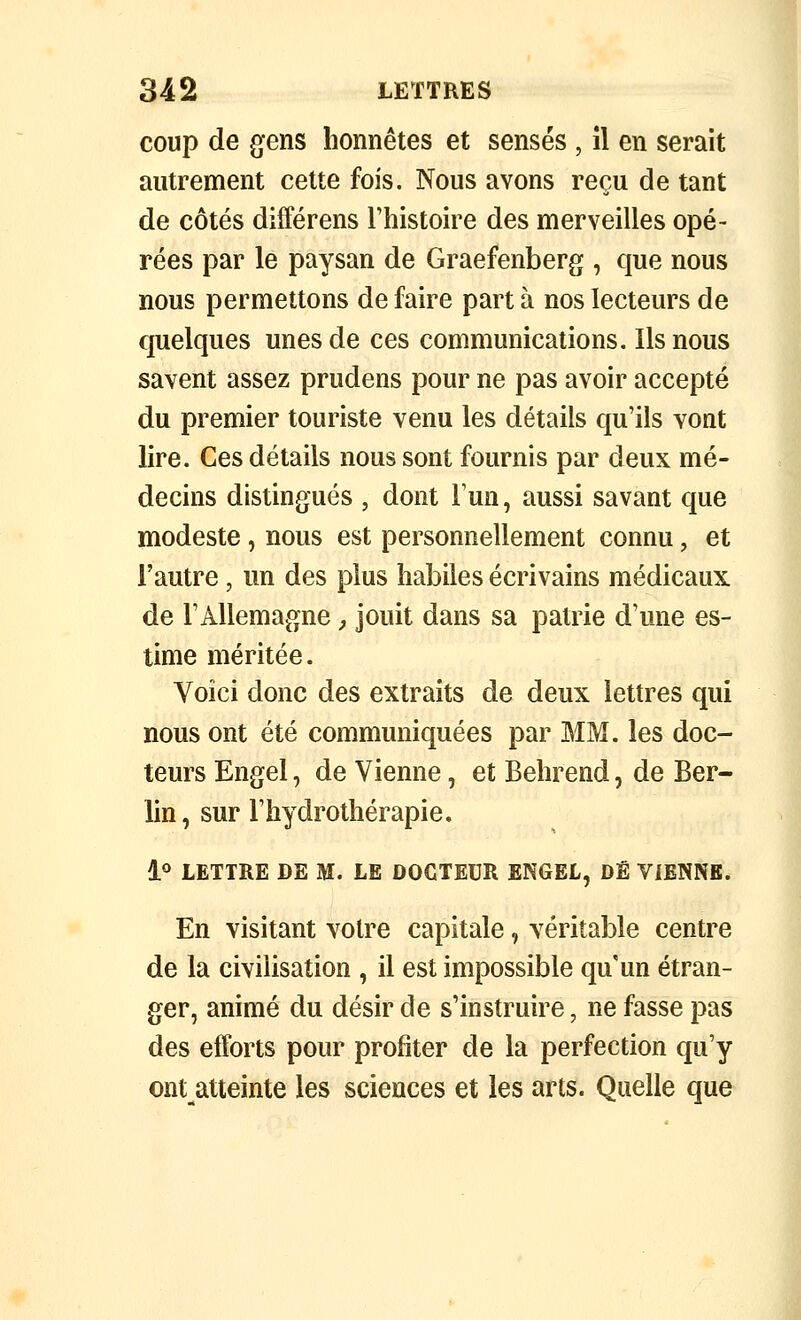 coup de gens honnêtes et sensés , il en serait autrement cette fois. Nous avons reçu de tant de côtés différens l'histoire des merveilles opé- rées par le paysan de Graefenberg , que nous nous permettons de faire part à nos lecteurs de quelques unes de ces communications. Ils nous savent assez prudens pour ne pas avoir accepté du premier touriste venu les détails qu'ils vont lire. Ces détails nous sont fournis par deux mé- decins distingués , dont Tun, aussi savant que modeste, nous est personnellement connu, et l'autre, un des plus habiles écrivains médicaux de l'Allemagne ^ jouit dans sa patrie d'une es- time méritée. Voici donc des extraits de deux lettres qui nous ont été communiquées par MM. les doc- teurs Engel, de Vienne, et Belirend, de Ber- lin, sur l'hydrothérapie. lo LETTRE DE M. LE DOCTEUR ENGEL, DÉ VIENNE. En visitant votre capitale, véritable centre de la civilisation , il est impossible qu'un étran- ger, animé du désir de s'instruire, ne fasse pas des efforts pour profiter de la perfection qu'y ont atteinte les sciences et les arts. Quelle que