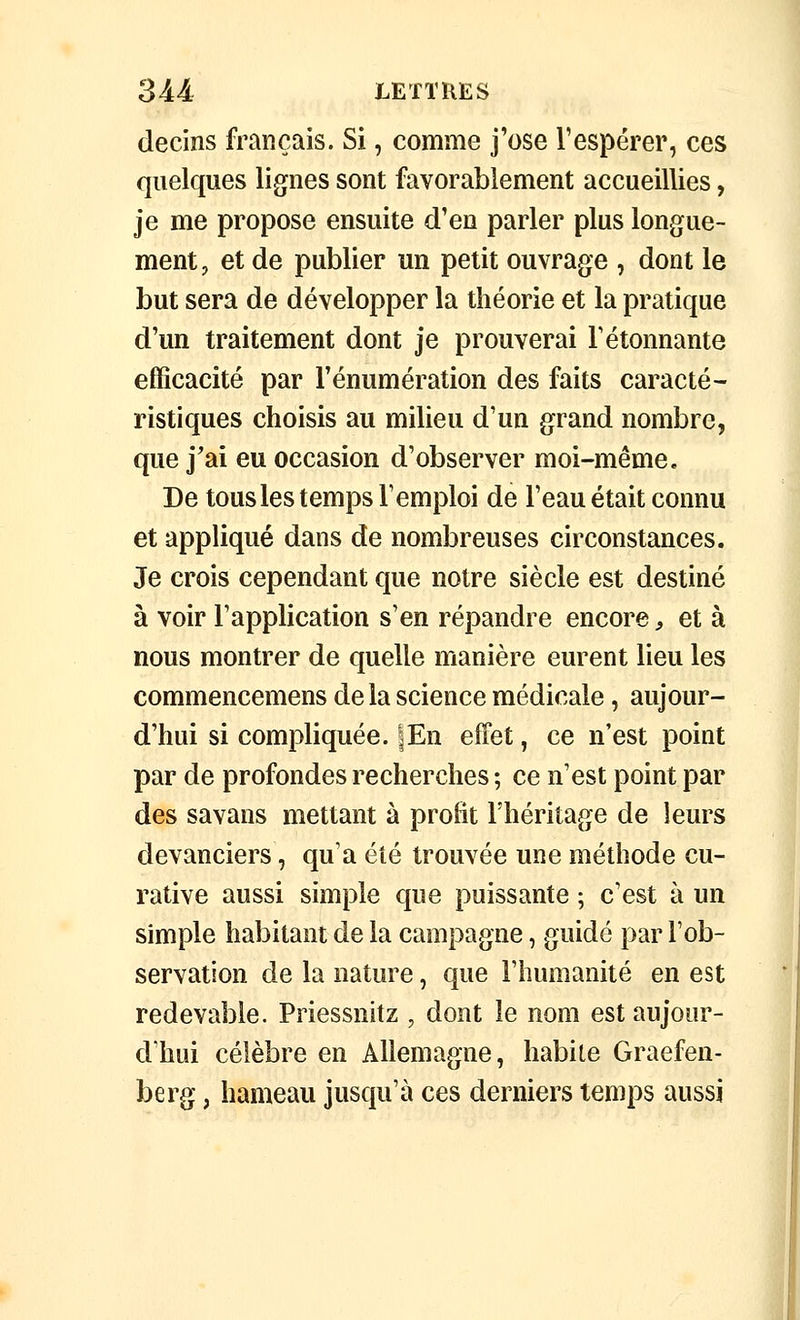 decins français. Si, comme j'ose l'espérer, ces quelques lignes sont favorablement accueillies, je me propose ensuite d'en parler plus longue- ment, et de publier un petit ouvrage , dont le but sera de développer la théorie et la pratique d'un traitement dont je prouverai F étonnante efficacité par Fénumération des faits caracté- ristiques choisis au milieu d'un grand nombre, que j'ai eu occasion d'observer moi-même. De tous les temps l'emploi de l'eau était connu et appliqué dans de nombreuses circonstances. Je crois cependant que noire siècle est destiné à voir l'application s'en répandre encore, et à nous montrer de quelle manière eurent lieu les commencemens delà science médicale, aujour- d'hui si compliquée. lEn effet, ce n'est point par de profondes recherches ; ce n'est point par des savans mettant à proBt l'héritage de leurs devanciers, qu'a été trouvée une méthode cu- rative aussi simple que puissante ; c'est à un simple habitant de la campagne, guidé par l'ob- servation de la nature, que l'humanité en est redevable. Priessnitz , dont le nom est aujour- d'hui célèbre en Allemagne, habite Graefen- berg, hameau jusqu'à ces derniers temps aussi