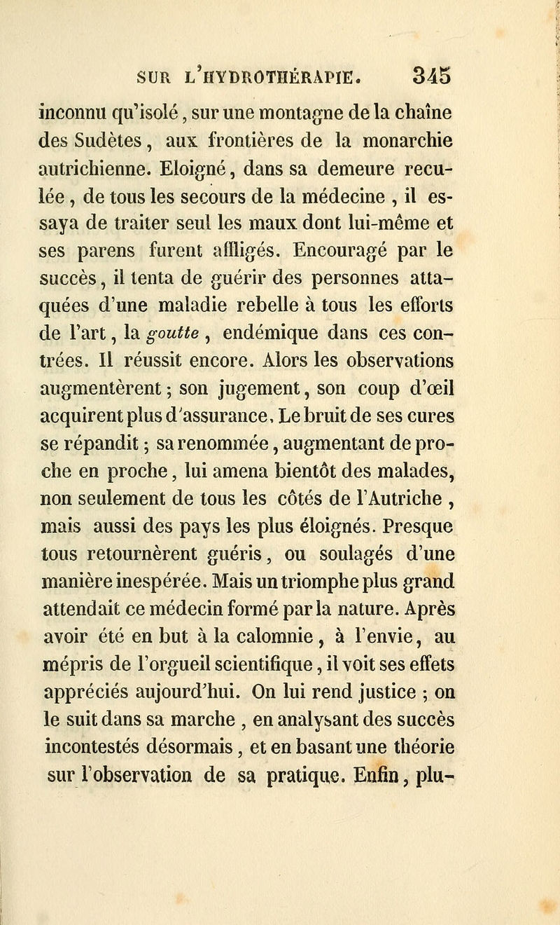 inconnu qu'isolé, sur une montagne de la chaîne des Sudètes, aux frontières de la monarchie autrichienne. Eloigné, dans sa demeure recu- lée , de tous les secours de la médecine , il es- saya de traiter seul les maux dont lui-même et ses parens furent affligés. Encouragé par le succès, il tenta de guéru' des personnes atta- quées d'une maladie rebelle à tous les efforts de Fart, la goutte , endémique dans ces con- trées. Il réussit encore. Alors les observations augmentèrent ; son jugement, son coup d'œil acquirent plus d'assurance. Le bruit de ses cures se répandit ; sa renommée, augmentant de pro- che en proche, lui amena bientôt des malades, non seulement de tous les côtés de l'Autriche , mais aussi des pays les plus éloignés. Presque tous retournèrent guéris, ou soulagés d'une manière inespérée. Mais un triomphe plus grand attendait ce médecin formé paria nature. Après avoir été en but à la calomnie, à l'envie, au mépris de l'orgueil scientifique, il voit ses effets appréciés aujourd'hui. On lui rend justice ; on le suit dans sa marche , en analysant des succès incontestés désormais, et en basant une théorie sur l'observation de sa pratique. Enfin, plu-