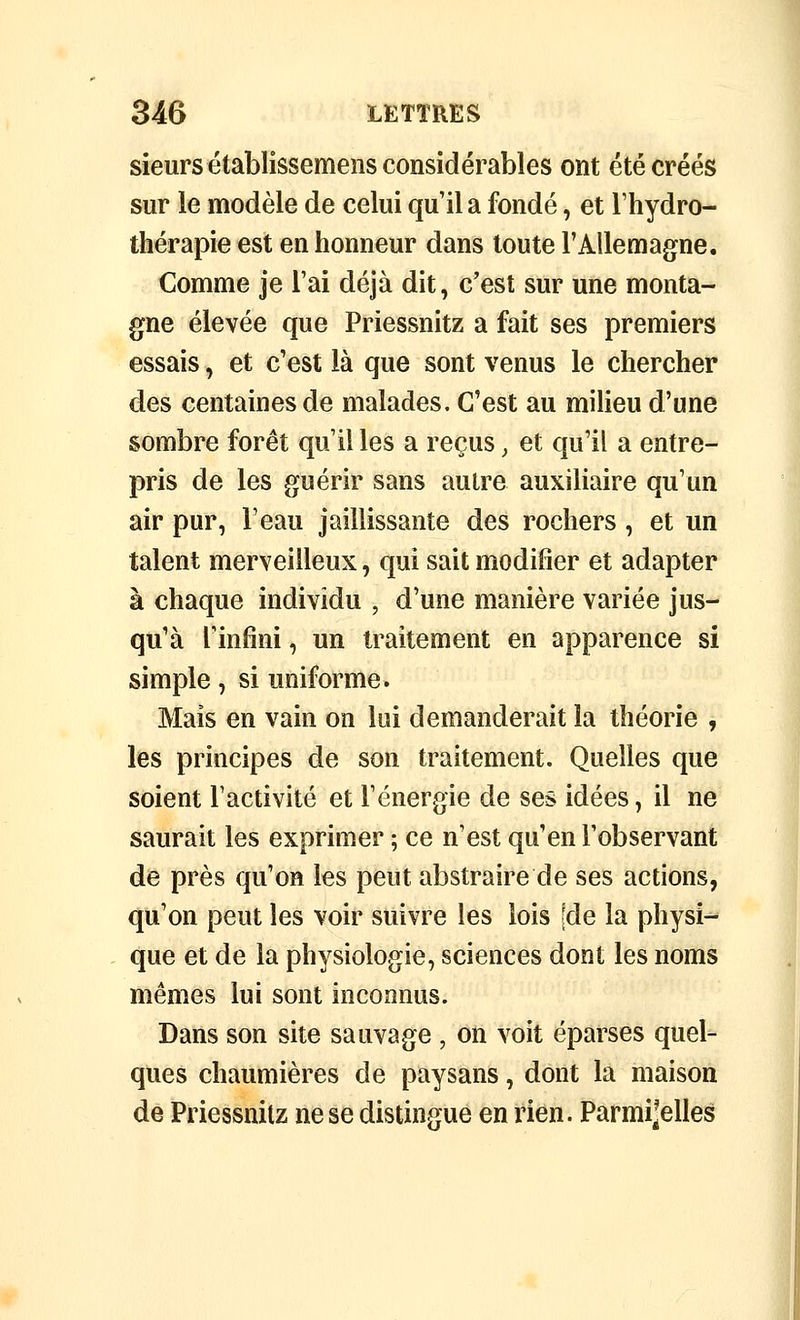 sieurs établissemens considérables ont été créés sur le modèle de celui qu'il a fondé, et l'hydro- thérapie est en honneur dans toute l'Allemagne. Comme je l'ai déjà dit, c'est sur une monta- gne élevée que Priessnitz a fait ses premiers essais, et c'est là que sont venus le chercher des centaines de malades. C'est au milieu d'une sombre forêt qu'il les a reçus, et qu'il a entre- pris de les guérir sans autre auxiliaire qu'un air pur, l'eau jaillissante des rochers , et un talent merveilleux, qui sait modifier et adapter à chaque individu , d'une manière variée jus- qu'à l'infini, un traitement en apparence si simple, si uniforme. Mais en vain on lui demanderait la théorie , les principes de son traitement. Quelles que soient l'activité et l'énergie de ses idées, il ne saurait les exprimer ; ce n'est qu'en l'observant de près qu'on les peut abstraire de ses actions, qu'on peut les voir suivre les lois [de la physi^ que et de la physiologie, sciences dont les noms mêmes lui sont incomius. Dans son site sauvage , on voit éparses quel- ques chaumières de paysans, dont la maison de Priessnitz ne se distingue en rien. Parmi^elles