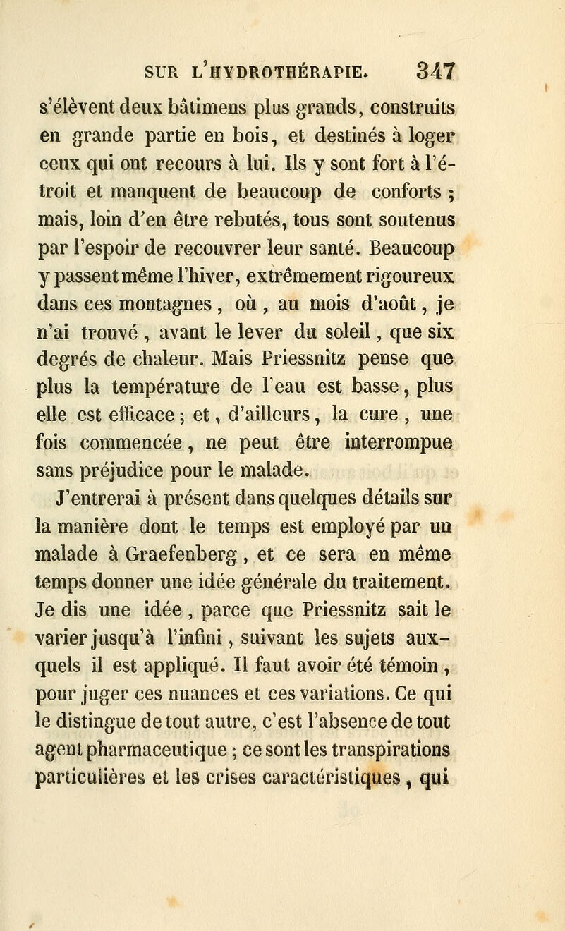 s'élèvent deux bâtimens plus grands, construits en grande partie en bois, et destinés à loger ceux qui ont recours à lui. Ils y sont fort à l'é- troit et manquent de beaucoup de conforts ; mais, loin d'en être rebutés, tous sont soutenus par l'espoir de recouvrer leur santé. Beaucoup y passent même l'hiver, extrêmement rigoureux dans ces montagnes, où , au mois d'août, je n'ai trouvé , avant le lever du soleil, que six degrés de chaleur. Mais Priessnitz pense que plus la température de l'eau est basse, plus elle est efficace ; et, d'ailleurs, la cure , une fois commencée, ne peut être interrompue sans préjudice pour le malade. J'entrerai à présent dans quelques détails sur la manière dont le temps est employé par un malade à Graefenberg, et ce sera en même temps donner une idée générale du traitement. Je dis une idée , parce que Priessnitz sait le varier jusqu'à l'infini, suivant les sujets aux- quels il est appliqué. Il faut avoir été témoin , pour juger ces nuances et ces variations. Ce qui le distingue de tout autre, c'est l'absence de tout agent pharmaceutique ; ce sont les transpirations particulières et les crises caractéristiques, qui