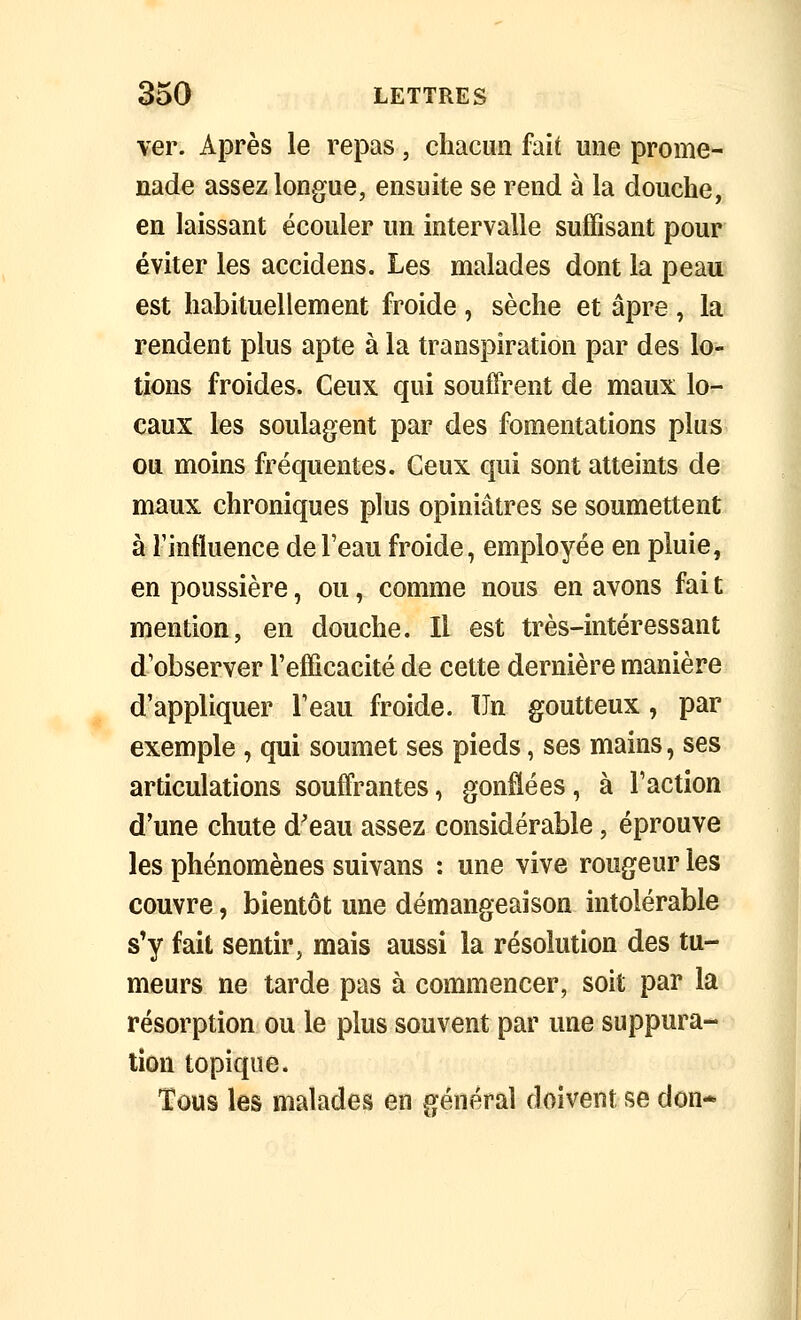 ver. Après le repas, chacun fait une prome- nade assez longue, ensuite se rend à la douche, en laissant écouler un intervalle suffisant pour éviter les accidens. Les malades dont la peau est habituellement froide, sèche et âpre, la rendent plus apte à la transpiration par des lo- tions froides. Ceux qui souffrent de maux lo- caux les soulagent par des fomentations plus ou moins fréquentes. Ceux qui sont atteints de maux chroniques plus opiniâtres se soumettent à l'influence de l'eau froide, employée en pluie, en poussière, ou, comme nous en avons fai t mention, en douche. Il est très-intéressant d'observer l'efficacité de cette dernière manière d'appliquer l'eau froide. Un goutteux, par exemple , qui soumet ses pieds, ses mains, ses articulations souffrantes, gonflées, à l'action d'une chute d'eau assez considérable, éprouve les phénomènes suivans : une vive rougeur les couvre, bientôt une démangeaison intolérable s'y fait sentir, mais aussi la résolution des tu- meurs ne tarde pas à commencer, soit par la résorption ou le plus souvent par une suppura- tion topique. Tous les malades en général doivent se don* I