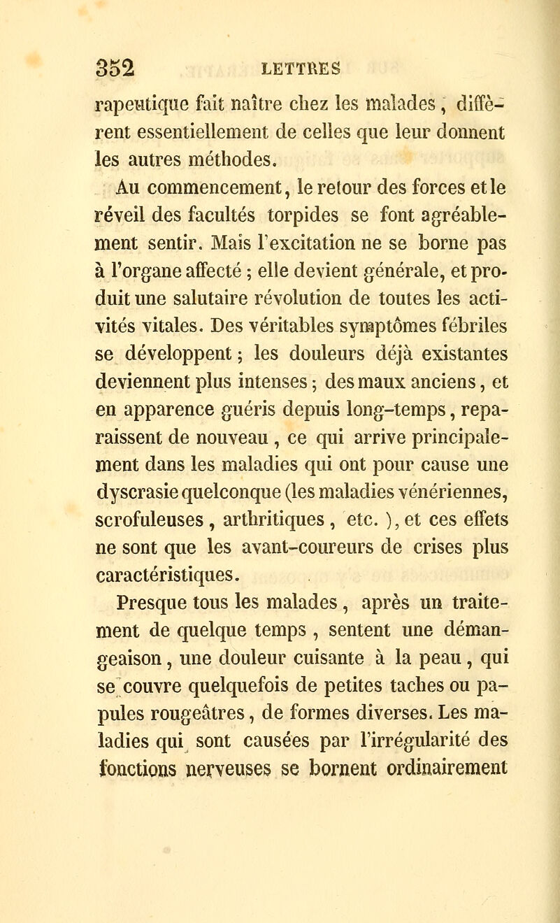 rapeMtique fait naître chez les malades, diffè- rent essentiellement de celles que leur donnent les autres méthodes. Au commencement, le retour des forces et le réveil des facultés torpides se font agréable- ment sentir. Mais l'excitation ne se borne pas à l'organe affecté ; elle devient générale, et pro- duit une salutaire révolution de toutes les acti- vités vitales. Des véritables symptômes fébriles se développent ; les douleurs déjà existantes deviennent plus intenses ; des maux anciens, et en apparence guéris depuis long-temps, repa- raissent de nouveau , ce qui arrive principale- ment dans les maladies qui ont pour cause une dyscrasie quelconque (les maladies vénériennes, scrofuleuses , arthritiques , etc. ), et ces effets ne sont que les avant-coureurs de crises plus caractéristiques. Presque tous les malades, après un traite- ment de quelque temps , sentent une déman- geaison , une douleur cuisante à la peau, qui se couvre quelquefois de petites taches ou pa- pules rougeâtres, de formes diverses. Les ma- ladies qui sont causées par l'irrégularité des fonctions nerveuses se bornent ordinairement