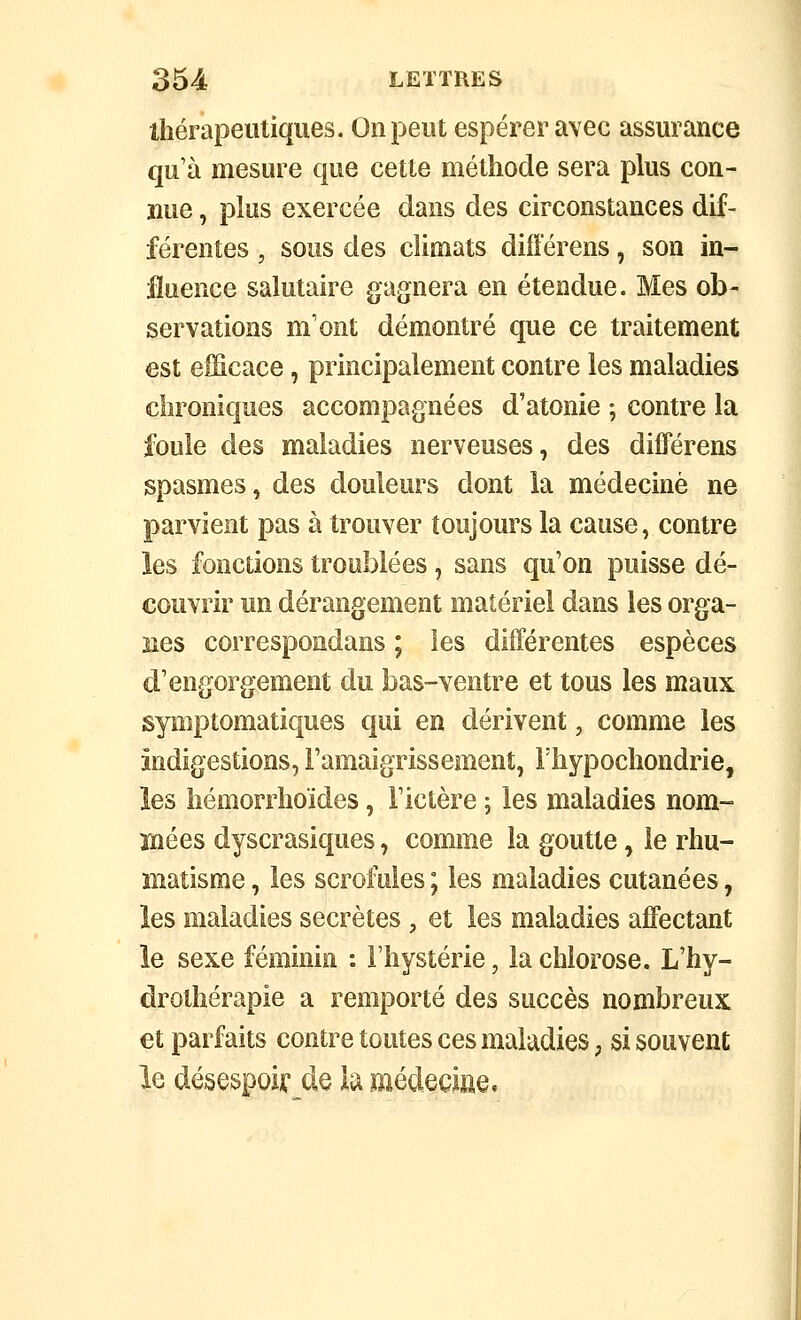 thérapeutiques. On peut espérer avec assurance qu'à mesure que cette méthode sera plus con- nue , plus exercée dans des circonstances dif- férentes , sous des climats différens, son in- fluence salutaire gagnera en étendue. Mes ob- servations m'ont démontré que ce traitement est efficace, principalement contre les maladies chroniques accompagnées d'atonie ; contre la foule des maladies nerveuses, des différens spasmes, des douleurs dont la médecine ne parvient pas à trouver toujours la cause, contre les fonctions troublées, sans qu'on puisse dé- couvrir un dérangement matériel dans les orga- nes correspondans ; les différentes espèces d'engorgement du bas-ventre et tous les maux symptomatiques qui en dérivent, comme les indigestions, l'amaigrissement, Thypochondrie, les hémorrhoïdes, l'ictère ; les maladies nom- mées dyscrasiques, comme la goutte, le rhu- matisme , les scrofules ; les maladies cutanées, les maladies secrètes, et les maladies affectant le sexe féminin : l'hystérie, la chlorose. L'hy- drothérapie a remporté des succès nombreux et parfaits contre toutes ces maladies, si souvent le désespoir de la médecine,