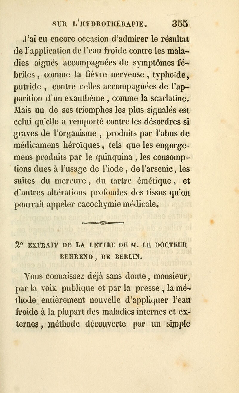 J'ai eu encore occasion d'admirer le résultat de l'application de F eau froide contre les mala- dies aiguës accompagnées de symptômes fé- briles, comme la fièvre nerveuse, typhoïde, putride , contre celles accompagnées de l'ap- parition d'un exanthème , comme la scarlatine. Mais un de ses triomphes les plus signalés est celui qu'elle a remporté contre les désordres si graves de l'organisme , produits par l'abus de médicamens héroïques, tels que les engorge- mens produits par le quinquina , les consomp- tions dues à l'usage de l'iode, de l'arsenic, les suites du mercure, du tartre émétique, et d'autres altérations profondes des tissus qu'on pourrait appeler cacochymie médicale,; 2*» EXTRAIT DE LA LETTRE DE M. LE DOCTEUR BEHREND, DE BERLIN. Vous connaissez déjà sans doute, monsieur, par la voix publique et par la presse , la mé- thode entièrement nouvelle d'appliquer l'eau froide à la plupart des maladies internes et ex- ternes, méthode découverte par un sijnpie