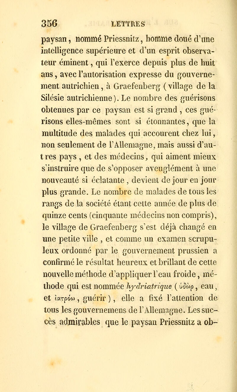 paysan, nommé Priessnitz, homme doué d'une intelligence supérieure et d'un esprit observa- teur éminent, qui l'exerce depuis plus de huit ans, avec l'autorisation expresse du gouverne- ment autrichien, à Graefenberg ( village de la Silésie autrichienne ). Le nombre des guérisons obtenues par ce paysan est si grand , ces gué- risons elles-mêmes sont si étonnantes, que la multitude des malades qui accourent chez lui, non seulement de FAUemagne, mais aussi d'au- tres pays , et des médecins, qui aiment mieux s'instruire que de s'opposer aveuglément à une nouveauté si éclatante , devient de jour en jour plus grande. Le nombre de malades de tous les rangs de la société étant cette année de plus de quinze cents (cinquante médecins non compris), le village de Graefenberg s'est déjà changé en une petite ville , et comme un examen scrupu- leux ordonné par le gouvernement prussien a confirmé le résultat heureux et brillant de cette nouvelle méthode d'appliquer l'eau froide, mé- thode qui est nommée hjdriatrique ( y^wp, eau, et tarpôw, guérir ), elle a fixé l'attention de tous les gouvernemens de l'Allemagne. Les suc- cès admirables que le paysan Priessnitz a ob-