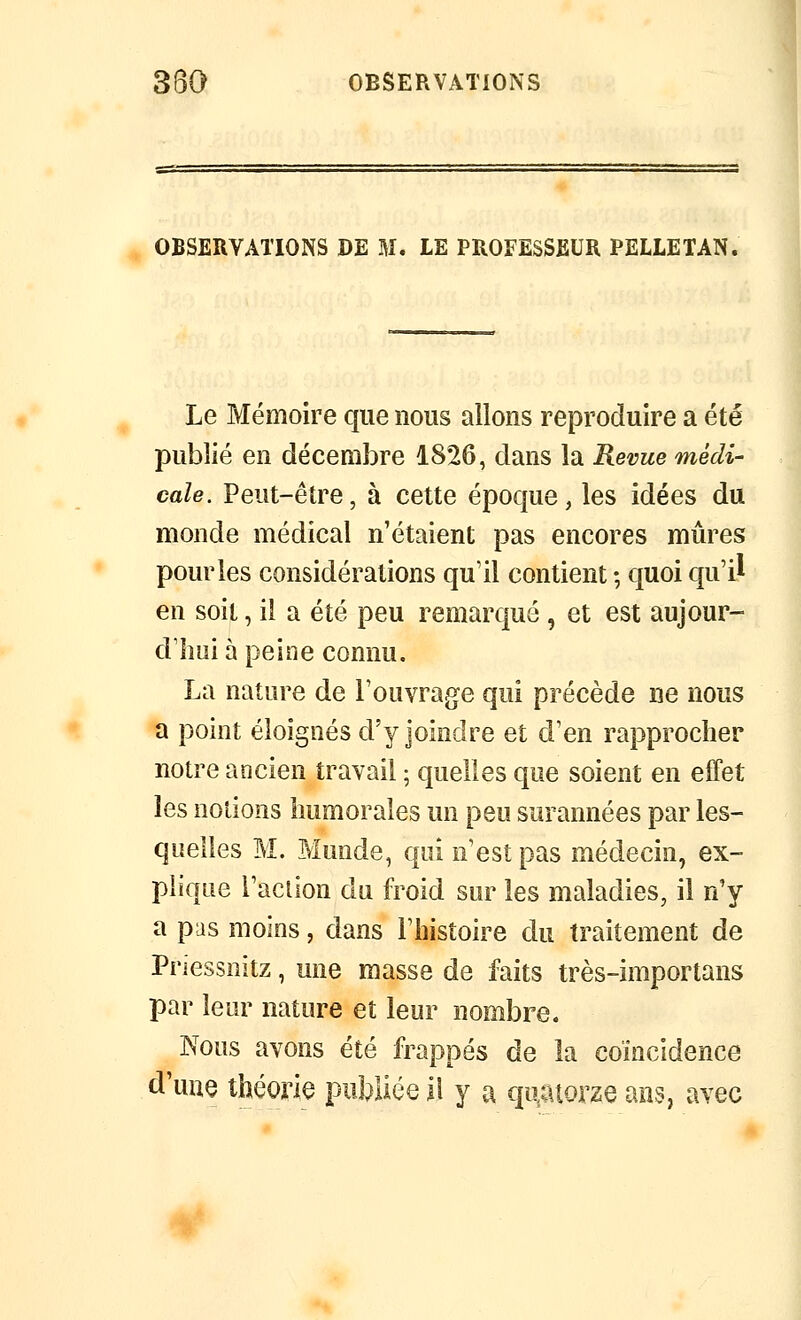 OBSERVATIONS DE M. LE PROFESSEUR PELLE TAN. Le Mémoire que nous allons reproduire a été publié en décembre 1826, dans la Revue médi- cale. Peut-être, à cette époque, les idées du monde médical n'étaient pas encores mûres pour les considérations qu'il contient -, quoi qu'il en soit, il a été peu remarqué , et est aujour- d'hui à peine connu. La nature de l'ouvrage qui précède ne nous a point éloignés d'y joindre et d'en rapprocher notre ancien travail ; quelles que soient en effet les notions humorales un peu surannées par les- quelles M. Munde, qui n'est pas médecin, ex- plique raclion du froid sur les maladies, il n'y a pus moins, dans l'histoire du traitement de Priessnitz, une masse de faits très-importans par leur nature et leur nombre. Nous avons été frappés de la coïncidence d'une théorie publiée il y a qn^mzQ ans, avec ¥