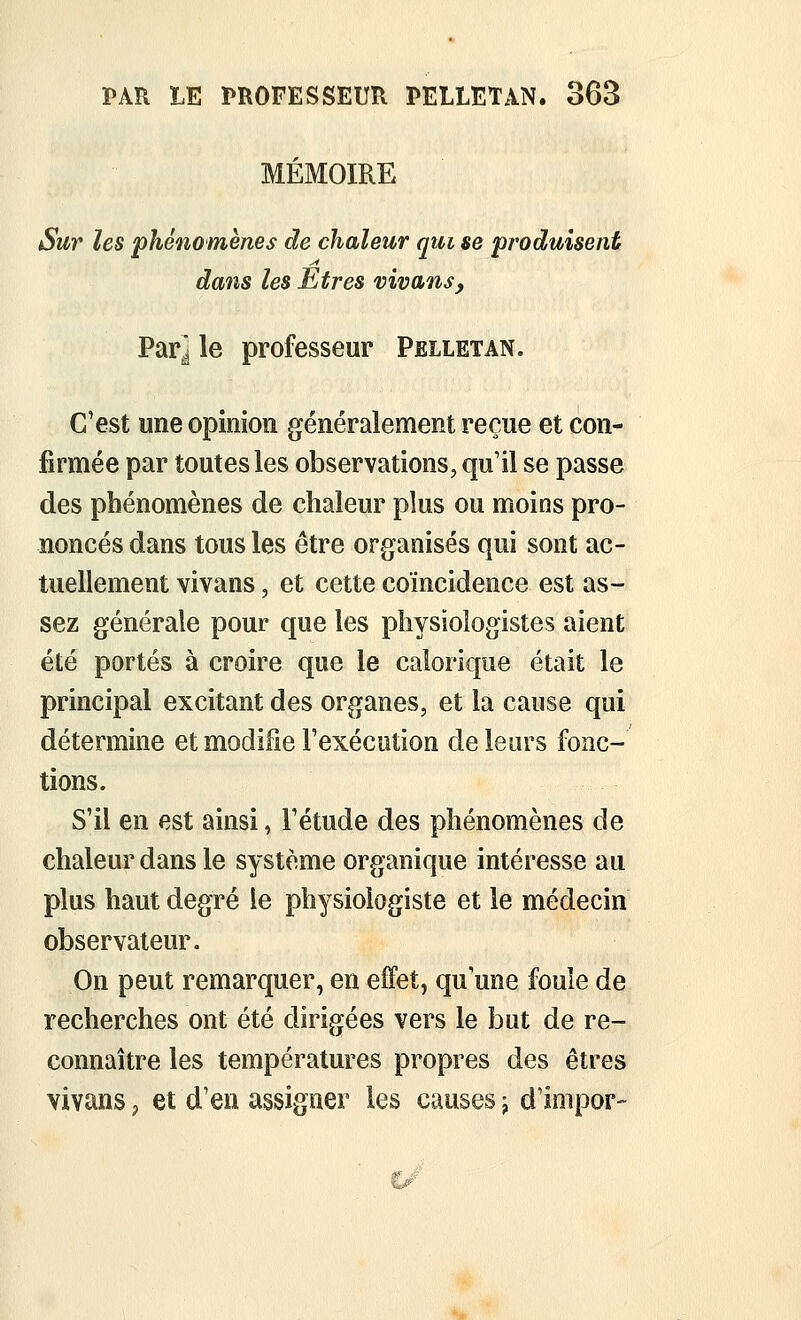 MÉMOIRE Sur les phénomènes de chaleur qui se produisent dans les Etres vivans, Par^ le professeur Pelletan. C'est une opinion généralement reçue et con- firmée par toutes les observations, qu'il se passe des phénomènes de chaleur plus ou moins pro- noncés dans tous les être organisés qui sont ac- tuellement vivans, et cette coïncidence est as- sez générale pour que les physiologistes aient été portés à croire que le calorique était le principal excitant des organes, et la cause qui détermine et modifie l'exécution de leurs fonc- tions. S'il en est ainsi, l'étude des phénomènes de chaleur dans le système organique intéresse au plus haut degré le physiologiste et le médecin observateur. On peut remarquer, en effet, qu'une foule de recherches ont été dirigées vers le but de re- connaître les températures propres des êtres vivans ^ et d'en assigner les causes j d'impor-