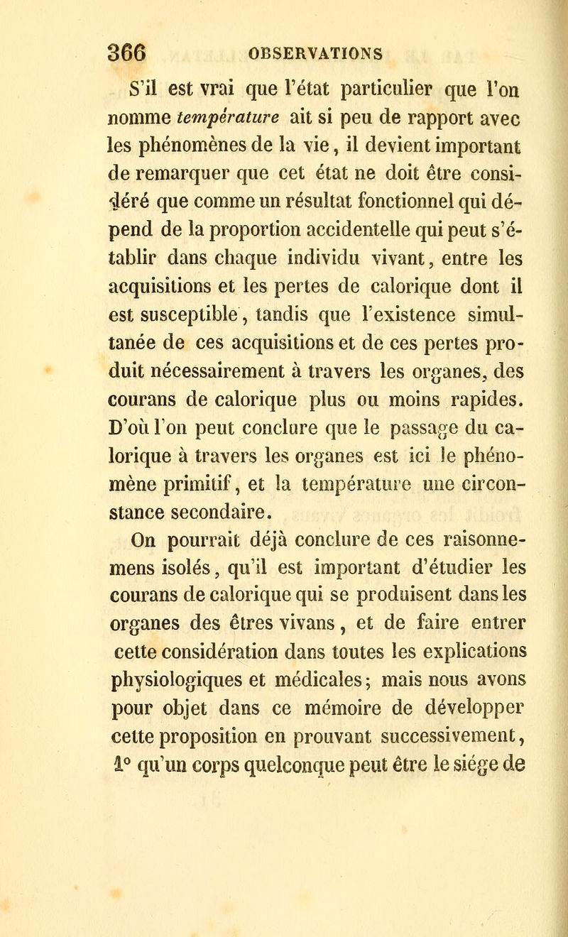 S'il est vrai que l'état particulier que l'on nomme température ait si peu de rapport avec les phénomènes de la vie, il devient important de remarquer que cet état ne doit être consi- déré que comme un résultat fonctionnel qui dé- pend de la proportion accidentelle qui peut s'é- tablir dans chaque individu vivant, entre les acquisitions et les pertes de calorique dont il est susceptible, tandis que l'existence simul- tanée de ces acquisitions et de ces pertes pro- duit nécessairement à travers les organes, des courans de calorique plus ou moins rapides. D'où Ton peut conclure que le passage du ca- lorique à travers les organes est ici le phéno- mène primitif, et la température une circon- stance secondaire. On pourrait déjà conclure de ces raisonne- mens isolés, qu'il est important d'étudier les courans de calorique qui se produisent dans les organes des êtres vivans, et de faire entrer celte considération dans toutes les explications physiologiques et médicales ; mais nous avons pour objet dans ce mémoire de développer cette proposition en prouvant successivement, 1° qu'un corps quelconque peut être le siège de