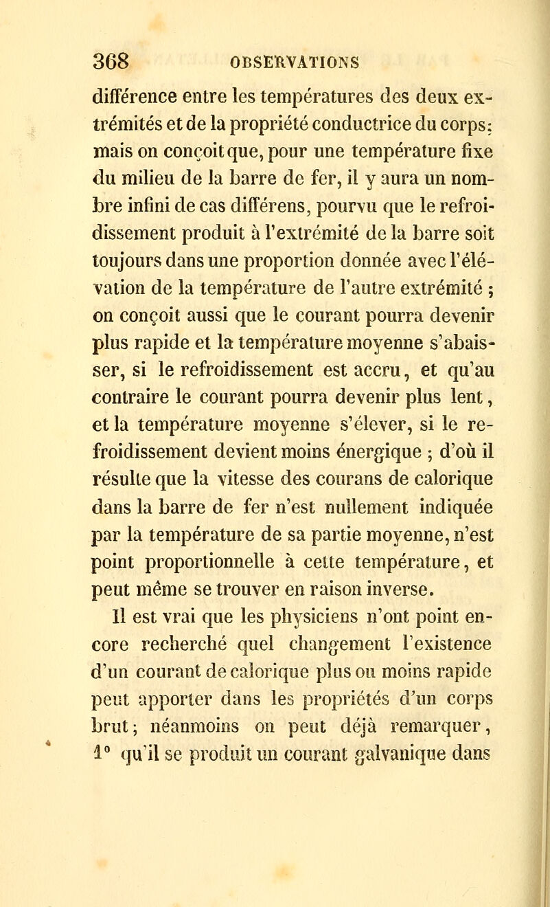 différence entre les températures des deux ex- trémités et de la propriété conductrice du corps; mais on conçoit que, pour une température fixe du milieu de la barre de fer, il y aura un nom- bre infini de cas différons, pourvu que le refroi- dissement produit à Vexlrémité de la barre soit toujours dans une proportion donnée avec l'élé- vation de la température de l'autre extrémité ; on conçoit aussi que le courant pourra devenir plus rapide et la température moyenne s'abais- ser, si le refroidissement est accru, et qu'au contraire le courant pourra devenir plus lent, et la température moyenne s'élever, si le re- froidissement devient moins énergique ; d'où il résulte que la vitesse des courans de calorique dans la barre de fer n'est nullement indiquée par la température de sa partie moyenne, n'est point proportionnelle à cette température, et peut même se trouver en raison inverse. Il est vrai que les physiciens n'ont point en- core recherché quel changement l'existence d'un courant de calorique plus ou moins rapide peut apporter dans les propriétés d'un corps brut; néanmoins on peut déjà remarquer, l** qu'il se produit un courant galvanique dans