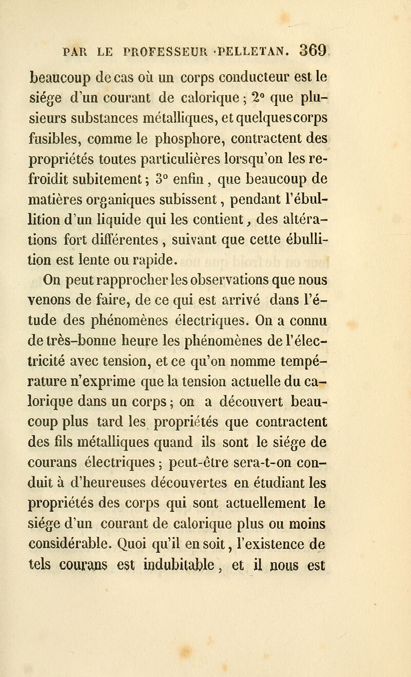 beaucoup de cas où un corps conducteur est le siège d'un courant de calorique ; 2*^ que plu- sieurs substances métalliques, et quelques corps fusibles, comme le phosphore, contractent des propriétés toutes particulières lorsqu'on les re- froidit subitement ; 3° enfin , que beaucoup de matières organiques subissent, pendant Fébul- lition d'un liquide qui les contient y des altéra- tions fort différentes , suivant que cette ébulli- tion est lente ou rapide. On peut rapprocher les observations que nous venons de faire, de ce qui est arrivé dans l'é- tude des phénomènes électriques. On a connu de très-bonne heure les phénomènes de F élec- tricité avec tension, et ce qu'on nomme tempé- rature n'exprime que la tension actuelle du ca- lorique dans un corps ; on a découvert beau- coup plus tard les propriétés que contractent des fils métaUiques quand ils sont le siège de courans électriques ; peut-être sera-t-on con- duit à d'heureuses découvertes en étudiant les propriétés des corps qui sont actuellement le siège d'un courant de calorique plus ou moins considérable. Quoi qu'il en soit, l'existence de tels courans est indubitable, et ii nous est