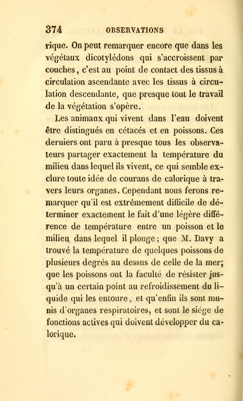 rique. On peut remarquer encore que dans les végétaux dicotylédons qui s'accroissent par couches, c'est au point de contact des tissus à circulation ascendante avec les tissus à circu- lation descendante, que presque tout le travail de la végétation s'opère. Les animaux qui vivent dans l'eau doivent être distingués en cétacés et en poissons. Ces derniers ont paru à presque tous les observa- teurs partager exactement la température du milieu dans lequel ils vivent, ce qui semble ex- clure toute idée de courans de calorique à tra- vers leurs organes. Cependant nous ferons re- marquer qu'il est extrêmement difficile de dé- terminer exactement le fait d'une légère diffé- rence de température entre un poisson et le milieu dans lequel il plonge ; que M. Davy a trouvé la température de quelques poissons de plusieurs degrés au dessus de celle de la mer; que les poissons ont la faculté de résister jus- qu'à un certain point au refroidissement du li- quide qui les entoure, et qu'enfin ils sont mu- nis d'organes respiratoires, et sont le siège de fonctions actives qui doivent développer du ca- lorique.