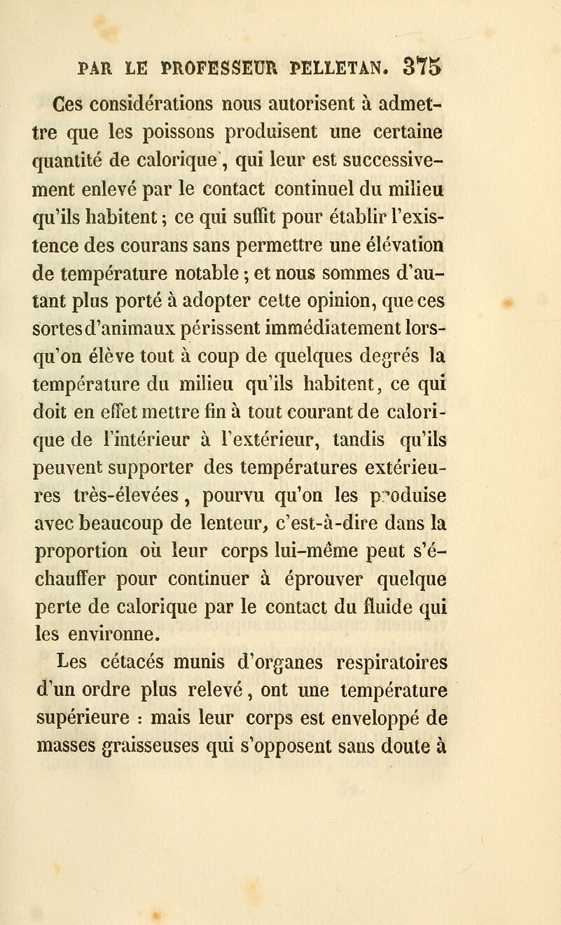 Ces considérations nous autorisent à admet- tre que les poissons produisent une certaine quantité de calorique, qui leur est successive- ment enlevé par le contact continuel du milieu qu'ils habitent ; ce qui suffit pour établir l'exis- tence des courans sans permettre une élévation de température notable ; et nous sommes d'au- tant plus porté à adopter celte opinion, que ces sortes d'animaux périssent immédiatement lors- qu'on élève tout à coup de quelques degrés la température du milieu qu'ils habitent, ce qui doit en effet mettre fin à tout courant de calori- que de l'intérieur à l'extérieur, tandis qu'ils peuvent supporter des températures extérieu- res très-élevées, pourvu qu'on les p;oduise avec beaucoup de lenteur, c'est-à-dire dans la proportion où leur corps lui-même peut s'é- chauffer pour continuer à éprouver quelque perte de calorique par le contact du fluide qui les environne. Les cétacés munis d'organes respiratoires d'un ordre plus relevé, ont une température supérieure : mais leur corps est enveloppé de masses graisseuses qui s'opposent sans doute à