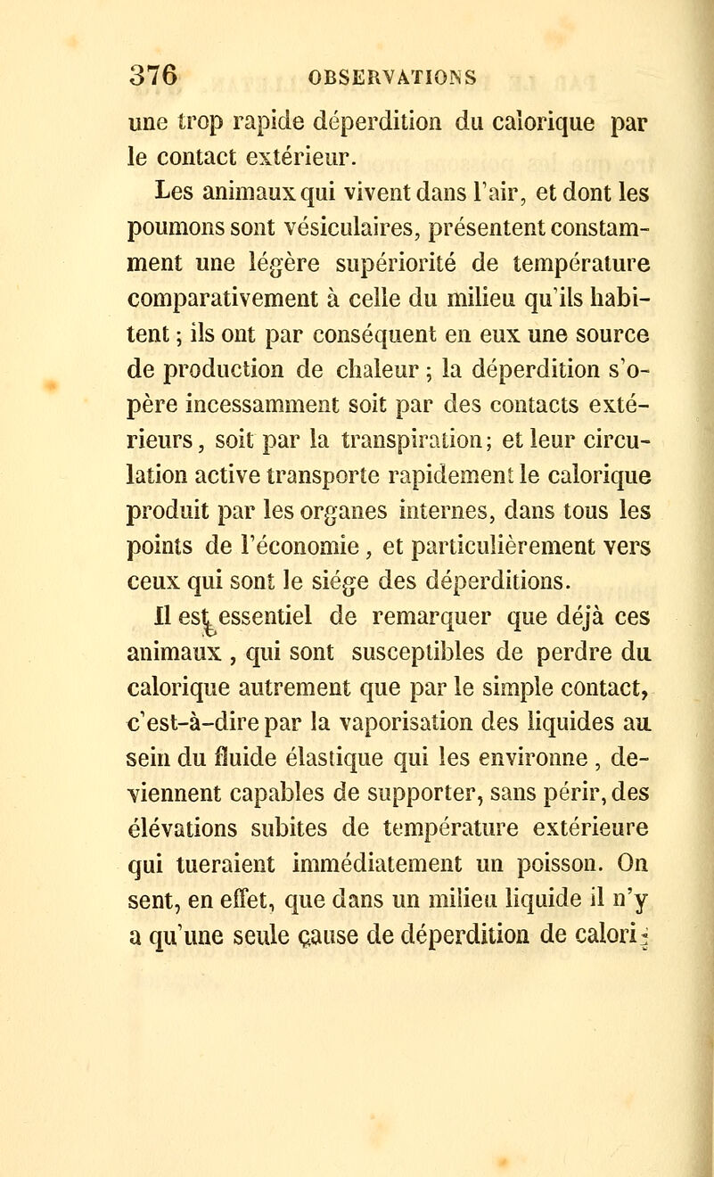 une trop rapide déperdition du calorique par le contact extérieur. Les animaux qui vivent dans Tair, et dont les poumons sont vésiculaires, présentent constam- ment une légère supériorité de température comparativement à celle du milieu qu'ils habi- tent ; ils ont par conséquent en eux une source de production de chaleur ; la déperdition s'o- père incessamment soit par des contacts exté- rieurs, soit par la transpiration; et leur circu- lation active transporte rapidement le calorique produit par les organes internes, dans tous les points de l'économie, et particulièrement vers ceux qui sont le siège des déperditions. 11 est essentiel de remarquer que déjà ces animaux , qui sont susceptibles de perdre du calorique autrement que par le simple contact, c'est-à-dire par la vaporisation des liquides au sein du fluide élastique qui les environne , de- viennent capables de supporter, sans périr, des élévations subites de température extérieure qui tueraient immédiatement un poisson. On sent, en effet, que dans un milieu liquide il n'y a qu'une seule cause de déperdition de calori^