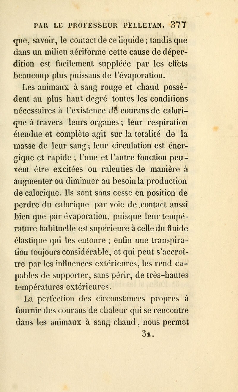 que, savoir, le contact de ce liquide ; tandis que dans un milieu aériforme cette cause de déper- dition est facilement suppléée par les effets beaucoup plus puissans de Tévaporation. Les animaux à sang roug^e et chaud possè- dent au plus haut degré toutes les conditions nécessaires à Fexistence d^ courans de calori- que à travers leurs organes ; leur respiration étendue et complète agit sur la totalité de la masse de leur sang ; leur circulation est éner- gique et rapide ; l'une et l'autre fonction peu- vent être excitées ou ralenties de manière à augmenter ou diminuer au besoin la production de calorique. Ils sont sans cesse en position de perdre du calorique par voie de .contact aussi bien que par évaporation, puisque leur tempé- rature habituelle est supérieure à celle du fluide élastique qui les entoure ; enfin une transpira- tion toujours considérable, et qui peut s'accroî- tre par les influences extérieures, les rend ca- pables de supporter, sans périr, de très-hautes températures extérieures. La perfection des circonstances propres à fournir des courans de chaleur qui se rencontre dans les animaux à sang chaud, nous permet 3s.