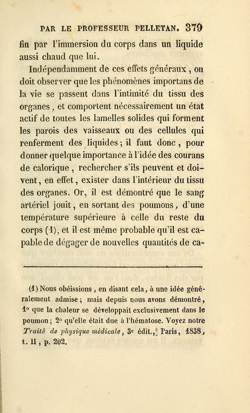 fin par l'immersion du corps dans un liquide aussi chaud que lui. Indépendamment de ces effets généraux, on doit observer que les phénomènes importans de la vie se passent dans Tintimité du tissu des organes, et comportent nécessairement un état actif de toutes les lamelles solides qui forment les parois des vaisseaux ou des cellules qui renferment des liquides ; il faut donc , pour donner quelque importance à l'idée des courans de calorique , rechercher s'ils peuvent et doi- vent , en effet, exister dans l'intérieur du tissu des organes. Or, il est démontré que le sang artériel jouit, en sortant des poumons, d'une température supérieure à celle du reste du corps (1), et il est même probable qu'il est ca- pable de dégager de nouvelles quantités de ca- (4) Nous obéissions , en disant cela, à une idée géné- ralement admise ^ mais depuis nous avons démontré, 1° que la chaleur se développait exclusivement dans le poumon ; 2 qu'elle était due à l'hématose. Voyez notre Traité de physique médicale^ 3^ édit.,^ Paris, 1838, t. II, p. 202.
