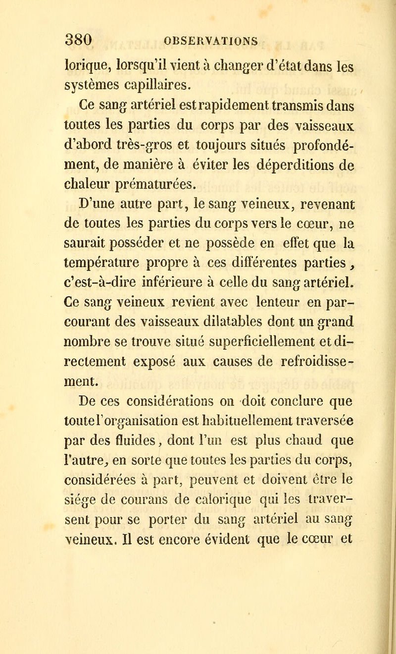 lorique, lorsqu'il vient à changer d'état dans les systèmes capillaires. Ce sang artériel est rapidement transmis dans toutes les parties du corps par des vaisseaux d'abord très-gros et toujours situés profondé- ment, de manière à éviter les déperditions de chaleur prématurées. D'une autre part, le sang veineux, revenant de toutes les parties du corps vers le cœur, ne saurait posséder et ne possède en effet que la température propre à ces différentes parties, c'est-à-dire inférieure à celle du sang artériel. Ce sang veineux revient avec lenteur en par- courant des vaisseaux dilatables dont un grand nombre se trouve situé superficiellement et di- rectement exposé aux causes de refroidisse- ment. De ces considérations on doit conclure que toute l'organisation est habituellement traversée par des fluides, dont Fuo est plus chaud que l'autre^ en sorte que toutes les parties du corps, considérées à part, peuvent et doivent être le siège de courans de calorique qui les traver- sent pour se porter du sang artériel au sang veineux. Il est encore évident que le cœur et