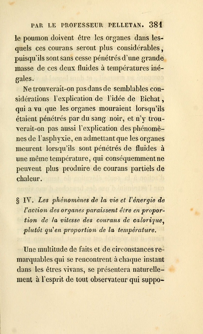 le poumon doivent être les organes dans les- quels ces courans seront plus considérables, puisqu'ils sont sans cesse pénétrés d'une grande masse de ces deux fluides à températures iné- gales. Ne trouverait-on pas dans de semblables con- sidérations l'explication de l'idée de Bichat, qui a vu que les organes mouraient lorsqu'ils étaient pénétrés par du sang noir, et n'y trou- verait-on pas aussi l'explication des phénomè- nes de l'asphyxie, en admettant que les organes meurent lorsqu'ils sont pénétrés de fluides à une même température, qui conséquemment ne peuvent plus produire de courans partiels de chaleur. § IV. Les phénomènes de la vie et Vénergie de Vaction des organes paraissent être en propor- tion de la vitesse des courans de calorigue^ plutôt qu'en proportion de la température. Une multitude de faits et de circonstances re- marquables qui se rencontrent à chaque instant dans les êtres vivans, se présentera naturelle- ment à l'esprit de tout observateur qui suppo-