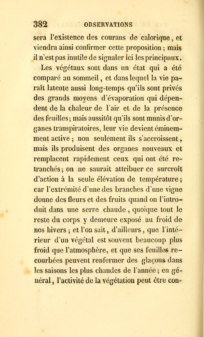 sera Texistence des courans de calorique, et viendra ainsi confirmer cette proposition ; mais il n'est pas inutile de signaler ici les principaux. Les végétaux sont dans un état qui a été comparé au sommeil, et dans lequel la vie pa- raît latente aussi long-temps qu'ils sont privés des grands moyens d'évaporation qui dépen- dent de la chaleur de l'air et de la présence des feuilles ; mais aussitôt qu'ils sont munis d'or- ganes transpiratoires, leur vie devient éminem- ment active ; non seulement ils s'accroissent, mais ils produisent des organes nouveaux et remplacent rapidement ceux qui ont été re- tranchés ; on ne saurait attribuer ce surcroît d'action à la seule élévation de température ; car l'extrémité d'une des branches d'une vigne donne des fleurs et des fruits quand on l'intro- duit dans une serre chaude , quoique tout le reste du corps y demeure exposé au froid de nos hivers ; et l'on sait, d'ailleurs, que Tinté- rieur d'un végétal est souvent beaucoup plus froid que l'atmosphère, et que ses feuilles re- courbées peuvent renfermer des glaçons dans les saisons les plus chaudes de l'année ; en gé- néral , l'activité de la végétation peut être con-