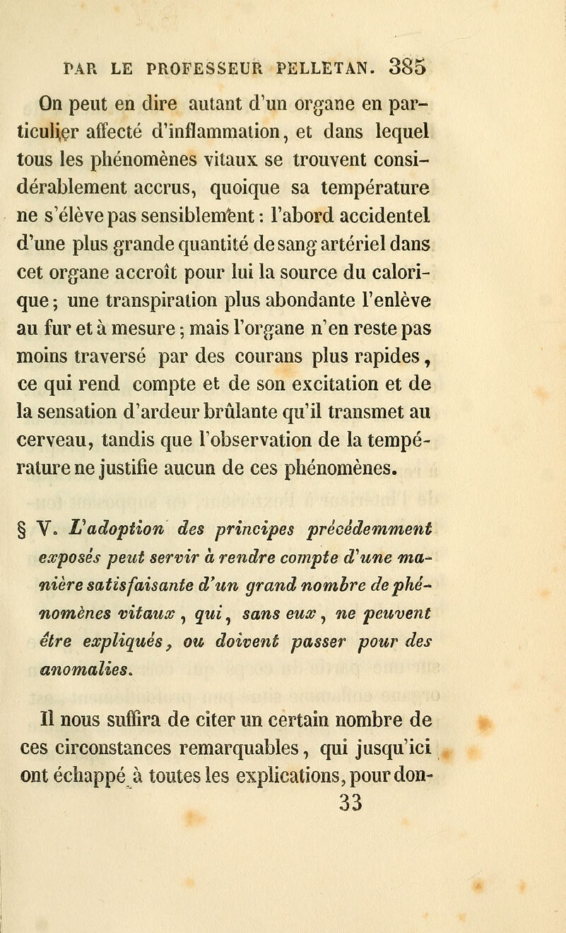 On peut en dire autant d'un organe en par- ticuHçr affecté d'inflammation, et dans lequel tous les phénomènes vitaux se trouvent consi- dérablement accrus, quoique sa température ne s'élève pas sensiblem'bnt : l'abord accidentel d'une plus grande quantité de sang artériel dans cet organe accroît pour lui la source du calori- que ; une transpiration plus abondante l'enlève au fur et à mesure ; mais l'organe n'en reste pas moins traversé par des courans plus rapides, ce qui rend compte et de son excitation et de la sensation d'ardeur brûlante qu'il transmet au cerveau, tandis que l'observation de la tempé- rature ne justifie aucun de ces phénomènes. § Vo L^adoption des principes précédemment ewposés peut servir à rendre compte d'aune fna-' nière satisfaisante d'un grand nombre de phé- nomènes vitaux , qui, sans eux, ne peuvent être expliqués, ou doivent passer pour des anomalies. Il nous suffira de citer un certain nombre de ces circonstances remarquables, qui jusqu'ici ont échappé à toutes les explications, pour don- 33