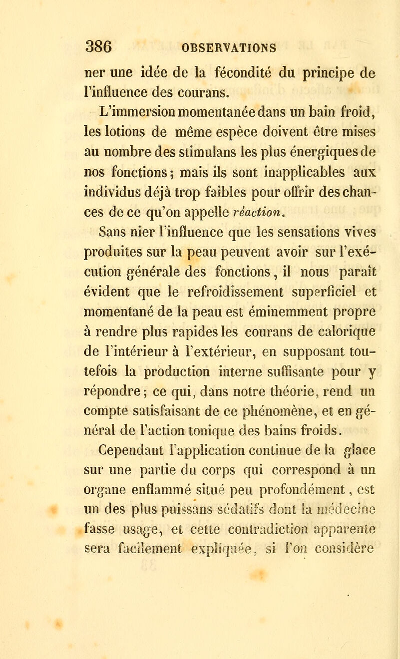 ner une idée de la fécondité du principe de l'influence des courans. L'immersion momentanée dans un bain froid, les lotions de même espèce doivent être mises au nombre des stimulans les plus énergiques de DOS fonctions ; mais ils sont inapplicables aux individus déjà trop faibles pour offrir des chan- ces de ce qu'on appelle réaction. Sans nier l'influence que les sensations vives produites sur la peau peuvent avoir sur l'exé- cution générale des fonctions, il nous paraît évident que le refroidissement superficiel et momentané de la peau est éminemment propre à rendre plus rapides les courans de calorique de l'intérieur à l'extérieur, en supposant tou- tefois la production interne suffisante pour y répondre; ce qui, dans notre théorie, rend un compte satisfaisant de ce phénomène, et en gé- néral de l'action tonique des bains froids. Cependant l'application continue de la glace sur une partie du corps qui correspond à un organe enflammé situé peu profondément, est un des plus puissans sédatifs dont la médecine fasse usage, et cette coniradiction apparente sera facilement expliquée, si l'on considère