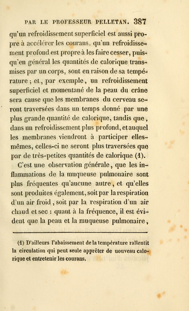qu'un refroidissement superficiel est aussi pro- pre à accélérer les courans, qu'un refroidisse- ment profond est propre à les faire cesser, puis- qu'on général les quantités de calorique trans- mises par un corps, sont en raison de sa tempé- rature ; et, par exemple, un refroidissement superficiel et momentané de la peau du crâne sera cause que les membranes du cerveau se- ront traversées dans un temps donné par une plus grande quantité de calorique, tandis que, dans un refroidissement plus profond, et auquel les membranes viendront à participer elles- mêmes, celles-ci ne seront plus traversées que par de très-petites quantités de calorique (1). C'est une observation générale, que les in- flammations de la muqueuse pulmonaire sont plus fréquentes qu'aucune autre, et qu'elles sont produites également, soit par la respiration d'un air froid, soit par la respiration d'un air chaud et sec : quant à la fréquence, il est évi- dent que la peau et la muqueuse pulmonaire, (1) D'ailleurs rabaissement de la température rallentit la circulation qui peut seule apprêter de uouveau calo- rique et entretenir les courans.