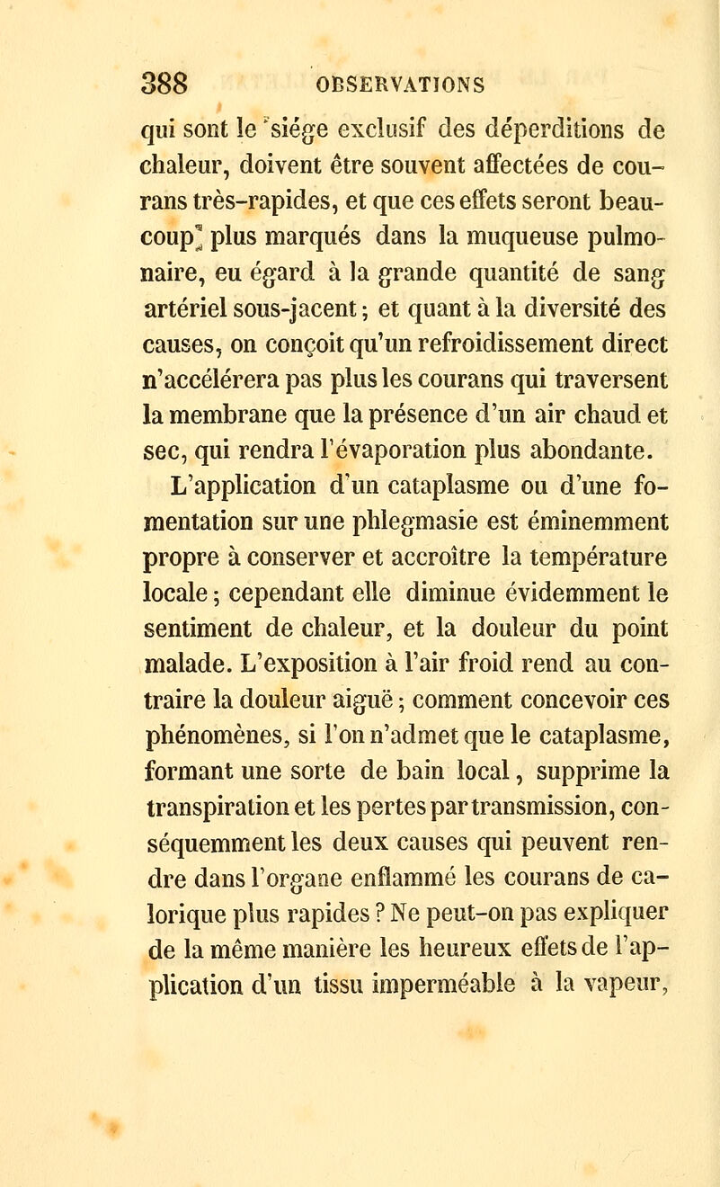 qui sont le 'siège exclusif des déperditions de chaleur, doivent être souvent affectées de cou- rans très-rapides, et que ces effets seront beau- coup^ plus marqués dans la muqueuse pulmo- naire, eu égard à la grande quantité de sang artériel sous-jacent ; et quant à la diversité des causes, on conçoit qu'un refroidissement direct n'accélérera pas plus les courans qui traversent la membrane que la présence d'un air chaud et sec, qui rendra Févaporation plus abondante. L'application d'un cataplasme ou d'une fo- mentation sur une phlegmasie est éminemment propre à conserver et accroître la température locale 5 cependant elle diminue évidemment le sentiment de chaleur, et la douleur du point malade. L'exposition à l'air froid rend au con- traire la douleur aiguë ; comment concevoir ces phénomènes, si Ton n'admet que le cataplasme, formant une sorte de bain local, supprime la transpiration et les pertes par transmission, con- séquemment les deux causes qui peuvent ren- dre dans Torgaoe enflammé les courans de ca- lorique plus rapides ? Ne peut-on pas expliquer de la même manière les heureux effets de l'ap- plication d'un tissu imperméable à la vapeur,