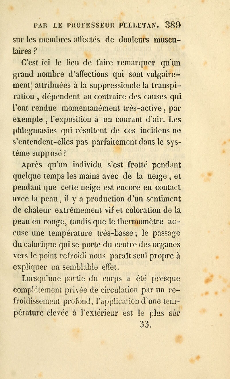 sur les membres affectés de douleurs muscu- laires ? C'est ici le lieu de faire remarquer qu un grand nombre d'affections qui sont vulgaire- ment] attribuées à la suppressionde la transpi- ration , dépendent au contraire des causes qui Font rendue momentanément très-active, par exemple , l'exposition à un courant d'air. Les phlegmasies qui résultent de ces incidens ne s'entendent-elles pas parfaitement dans le sys- tème supposé? Après qu'un individu s'est frotté pendant quelque temps les mains avec de la neige , et pendant que cette neige est encore en contact avec la peau, il y a production d'un sentiment de chaleur extrêmement vif et coloration de la peau en rouge, tandis que le thermomètre ac- cuse une température très-basse ; le passage du calorique qui se porte du centre des organes vers le point refroidi nous paraît seul propre à expliquer un semblable effet. Lorsqu'une partie du corps a été presque compictenieot privée de circulaiion par un re- froidissement profond, rapplication d'une tem- pérature élevée à l'extérieur est le plus sûr 33,