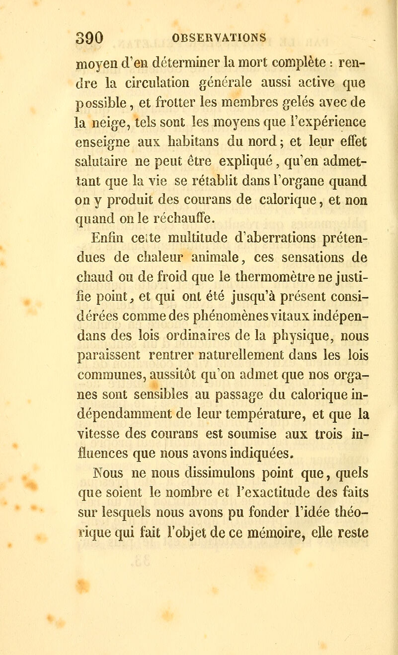 moyen d'en déterminer la mort complète : ren- dre la circulation générale aussi active que possible, et frotter les membres gelés avec de la neige, tels sont les moyens que l'expérience enseigne aux babitans du nord ; et leur effet salutaire ne peut être expliqué, qu'en admet- tant que la vie se rétablit dans l'organe quand on y produit des courans de calorique, et non quand on le réchauffe. Enfin ceîte multitude d'aberrations préten- dues de chaleur animale, ces sensations de chaud ou de froid que le thermomètre ne justi- fie point, et qui ont été jusqu'à présent consi- dérées commodes phénomènes vitaux indépen- dans des lois ordinaires de la physique, nous paraissent rentrer naturellement dans les lois communes, aussitôt qu'on admet que nos orga- nes sont sensibles au passage du calorique in- dépendamment de leur température, et que la vitesse des courans est soumise aux trois in- fluences que nous avons indiquées. Nous ne nous dissimulons point que, quels que soient le nombre et l'exactitude des faits sur lesquels nous avons pu fonder l'idée théo- rique qui fait l'objet de ce mémoire, elle reste