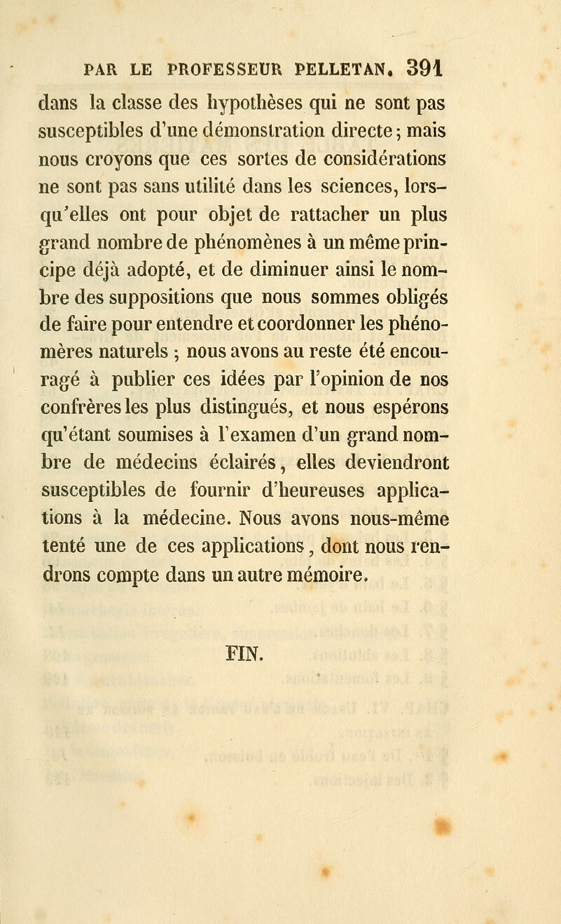 dans la classe des hypothèses qui ne sont pas susceptibles d'une démonstration directe ; mais nous croyons que ces sortes de considérations ne sont pas sans utilité dans les sciences, lors- qu'elles ont pour objet de rattacher un plus grand nombre de phénomènes à un même prin- cipe déjà adopté, et de diminuer ainsi le nom- bre des suppositions que nous sommes obligés de faire pour entendre et coordonner les phéno- mères naturels ; nous avons au reste été encou- ragé à publier ces idées par l'opinion de nos confrères les plus distingués, et nous espérons qu'étant soumises à F examen d'un grand nom- bre de médecins éclairés, elles deviendront susceptibles de fournir d'heureuses apphca- tions à la médecine. Nous avons nous-même tenté une de ces applications, dont nous ren- drons compte dans un autre mémoire. FIN.