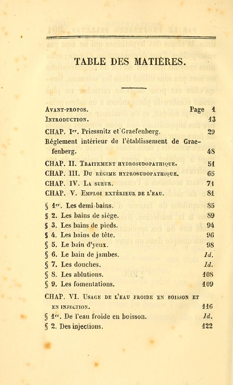 TABLE DES MATIÈRES. Avant-propos. Page 1 Introduction. 13 CHAP. I. Priessnitz et Graefenberg. 29 Règlement intérieur de l'établissement de Grae- fenberg. 48 CHAP. II. Traitement hydrosudopathique. 51 CHAP. III. Du RÉGIME HYrROSUDOPATHlQUE. 65 CHAP. IV. La sueur. 71 CHAP. V. Emploi extérieur de l'eau. 81 § 1. Les demi-bains. 85 § 2. Les bains de siège. 89 S 3. Les bains de pieds. 94 § 4. Les bains de tête. 96 § 5. Le bain d'yeux. 98 § 6. Le bain de jambes, Id. § 7. Les douches. Id. § 8. Les ablutions. . 108 § 9. Les fomentations. 109 CHAP. VI. Usage de l'eau froide en boisson et EN injection. 416 § 1^^. De l'eau froide en boisson. Id. § 2. Des injections. 122