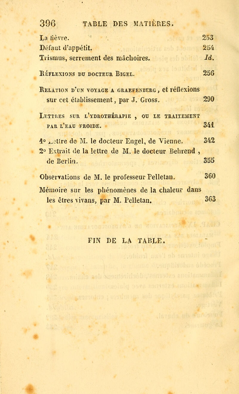 La lièvre. • 253 Défaut d'appétit. 254 Tiismus, serrement des mâchoires. Id. HÉFLEXIONS DU DOCTEUR BiGEL. 256 Relation d'un voyage a graefekberg , et réflexions sur cet établissement, par J. Gross. 290 Lettres sur l'ydrothérapie , ou le traitement par l'eau froide. 341 1» ^3ttre de M. le docteur Engel, de Vienne. 342 2° Extrait de la lettre de M. le docteur Behrend , de Berlin. 355 Observations de M. le professeur Pelletan. 360 Mémoire sur les phénomènes de la chaleur dans les êtres vivans, par M. Pelletan. 263 FIN DE LA TABLEn