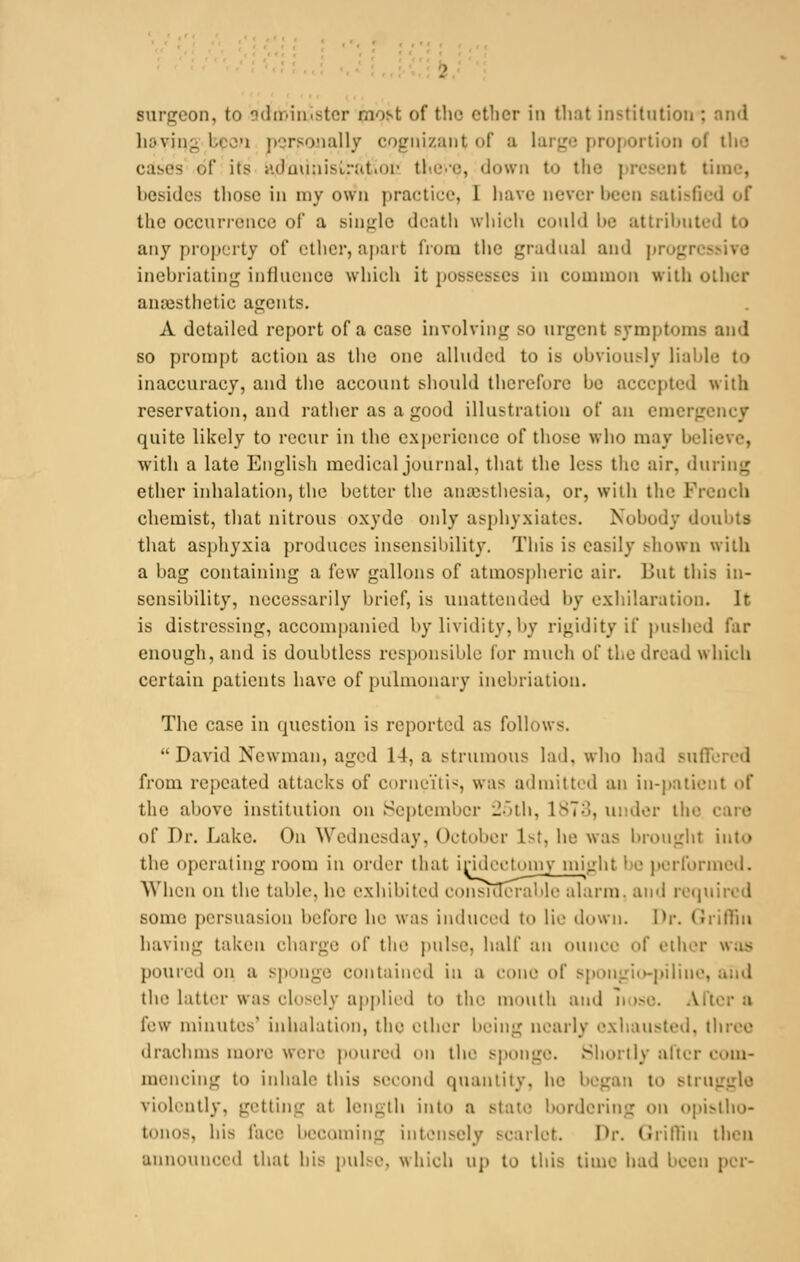 Burgeon, to administer pwst of the etber in that institution : and li;.vin_ i.i i personally cognizant i.l' :i large proportion ol c;im's of its i'.iimiiii-trut.Dp there, down to the i resent time, besides those in my own practice, 1 have never been satisfi the occurrence of a single death which could be attributed to any property of other, apart from the gradual and pi inebriating influence which it possesses in cumniun with other anaesthetic agents. A detailed report of a case involving so urgent Bymptoms and so prompt action as the one alluded to is obviously li;i!i] inaccuracy, and the account should therefore be accepted with reservation, and rather as a good illustration of an en. quite likely to recur in the experience of those who may beli with a late English medical journal, that the less the air. during ether inhalation, the better the anaesthesia, or, with the French chemist, that nitrous oxydc only asphyxiates. Nobody doubts that asphyxia produces insensibility. This is easily shown with a bag containing a few gallons of atmospheric air. But this in- sensibility, necessarily brief, is unattended by exhilaration. It is distressing, accompanied by lividity, by rigidity if pushed far enough, and is doubtless responsible lor much of the dread which certain patients have of pulmonary inebriation. The case in question is reported as follows. David Newman, aged 14, a strumous hid. who had sui: from repeated attacks of corneitis, was admitted an in-patient of the above institution on September 25th, 1873, m der tin- care of Dr. Lake. On Wednesday, October 1>1, he was brought into the operating room in order that iridectomy might be performed. When on the table, he exhibited considerable alarm, and required some persuasion before he was induced to lie down. Dr. Griffin having taken charge of the pulse, half an OUI1CC of ether was poured on a sponge contained in a cone of spougio-piline, the latter was closely applied to the mouth and nose. A few minutes1 inhalation, the ether being nearly exhausted, three drachms more were poured on the sponge. Shortly alter com- mencing to inhale this second quantity, he began to struggle violently, getting at length into a stale bordering on opistho- tonos, his face becoming intensely scarlet. Dr. Griffin then announced that his pulse, which Up to this lime had