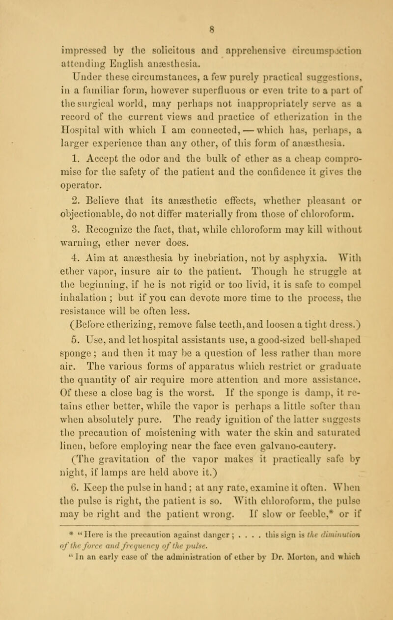 8 impressed by the solicitous and apprehensive eircura attending English ansesthesia. Under these circumstances, a Pew purely practical suggesti iu a familiar form, however superfluous or even trite to a part of the surgical world, may perhaps not inappropriately serve as a record of the current virus and practice of etherization in the Hospital with which I am connected, — which has, perhaps, a larger experience than any other, of this form of anaesthesia. 1. Accept the odor and the hulk of ether as a cheap compro- mise for the safety of the patient and the confidence it gives the operator. 2. Believe that its anaesthetic effects, whether pleasant or objectionable, do not differ materially from those of chloroform. 3. Recognize the fact, that, while chloroform may kill without warning, ether never docs. 4. Aim at anaesthesia hy inebriation, not by asphyxia. With ether vapor, insure air to the patient. Though he struggle at the beginning, if he is not rigid or too livid, it is safe to compel inhalation ; but if you can devote more time to the process, the resistance will be often less. (Before etherizing, remove false teeth, and loosen a tight dn 5. Use, and let hospital assistants use, a good-sized bell-shaped sponge; and then it may be a question of less rather than inure air. The various forms of apparatus which restrict or graduate the quantity of air require more attention and more assistance. Of these a close bag is the worst. If the sponge is damp, it re- tains ether better, while the vapor is perhaps a little softer than when absolutely pure. The ready ignition of the latter sugg the precaution of moistening with water the skin and saturated linen, before employing near the face even galvano-eautery. (The gravitation of the vapor makes it practically safe by night, if lamps are held above it.) 6. Keep the pulse in hand : at any rato, examine it often. When the pulse is right, the patient is -<>. Willi chloroform, the pulse may \»- right and the patient wrong. If Blow or feeble/ or if * Here is the precaution against danger; .... this sign is f/.< iliminution nf ilu fin-ii and frequency of the pit*  In ;iu early case Of the administration of rtlicr by I>r. Morton, ami wliuh