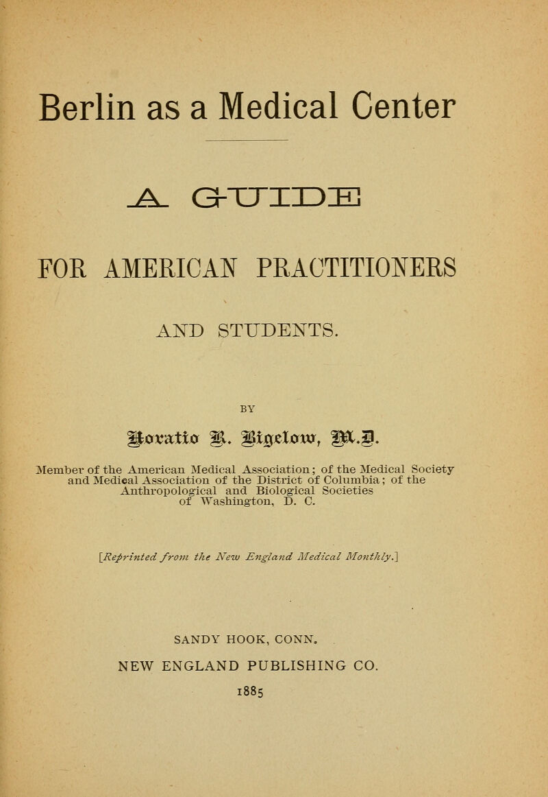Berlin as a Medical Center FOR AMERICAN PRACTITIONERS AND STUDENTS. Member of the American Medical Association; of the Medical Society and Medical Association of the District of Columbia; of the Anthropological and Biological Societies of Washington, D. C. [Reprinted from the New England Medical Monthly.1 SANDY HOOK, CONN. . NEW ENGLAND PUBLISHING CO. 1885