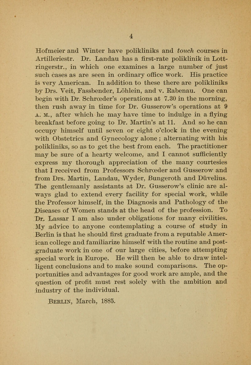 Hofmeier and Winter have polikliniks and touch courses in Artilleriestr. Dr. Landau has a first-rate pohklinik in Lott- ringerstr., in which one examines a large number of just such cases as are seen in ordinary office work. His practice is very American. In addition to these there are polikliniks l)y Drs. Veit, Fassbender, Lohlein, and v. Eabenau. One can begin with Dr. Schroeder's operations at 7.30 in the morning, then rush away in time for Dr. Gusserow's operations at 9 A. M., after which he may have time to indulge in a flying breakfast before going to Dr. Martin's at 11. And so he can occupy himseH until seven or eight o'clock in the evening with Obstetrics and Gynecology alone ; alternating with his polikliniks, so as to get the best from each. The practitioner may be sure of a hearty welcome, and I cannot sufficiently express my thorough appreciation of the many courtesies that I received from Professors Schroeder and Gusserow and from Drs. Martin, Landau, Wyder, Bungeroth and Diivelius. The gentlemanly assistants at Dr. Gusserow's chnic are al- ways glad to extend every facility for special work, while the Professor himself, in the Diagnosis and Pathology of the Diseases of Women stands at the head of the profession. To Dr. Lassar I am also under obligations for many civilities. My :advice to anyone contemplating a course of study in Berlin is that he should first graduate from a reputable Amer- ican college and familiarize liimseK with the routine and post- graduate work in one of our large cities, before attempting special work in Europe. He will then be able to draw intel- ligent conclusions and to make sound comparisons. The op- portunities and advantages for good work are ample, and the question of profit must rest solely with the ambition and industry of the individual. .Berlin, March, 1885.