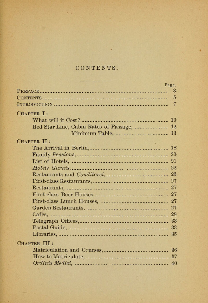 CONTENTS. Page. Preface _ - S Contents - 5 Introduction 7 Chapter I: What wUl it Cost? 10 Red Star Line, Cabin Rates of Passage, 13 Minimum Table, _ 13 Chapter II: The Arrival in Berlin, _ IS Family Pensions, 20 List of Hotels, 21 Hotels Garnis, 23 Restaurants and Conditorei, 2B First-class Restaurants, - 27 Restaurants, _ 27 First-class Beer Houses, .-. 27 First-class Lunch Houses, 27 Garden Restaurants, „ 27 Cafes, _ 28 Telegraph Offices, 33 Postal Guide, - 33 Libraries, „ 35 Chapter III: Matriculation and Courses, 36 How to Matriculate, - .37 Ordinis Medici, _ _ 40